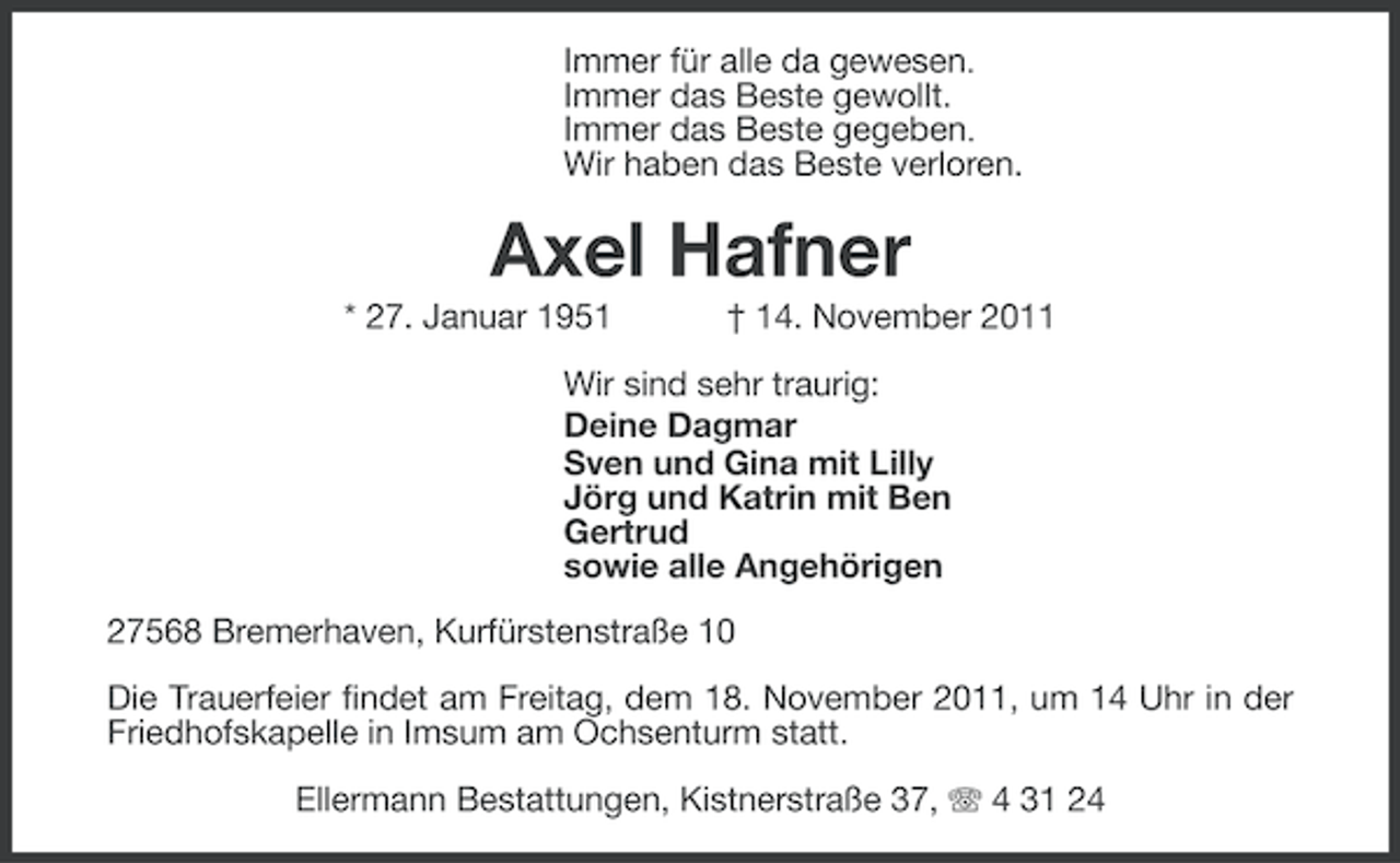 <p>Immer für alle da gewesen.<br />Immer das Beste gewollt.<br />Immer das Beste gegeben.<br />Wir haben das Beste verloren.</p><p>Axel Hafner<br />* 27. Januar 1951</p><p>† 14. November 2011</p><p>Wir sind sehr traurig:<br />Deine Dagmar<br />Sven und Gina mit Lilly<br />Jörg und Katrin mit Ben<br />Gertrud<br />sowie alle Angehörigen<br />27568 Bremerhaven, Kurfürstenstraße 10<br />Die Trauerfeier findet am Freitag, dem 18. November 2011, um 14 Uhr in der<br />Friedhofskapelle in Imsum am Ochsenturm statt.<br />Ellermann Bestattungen, Kistnerstraße 37, 4 31 24</p>