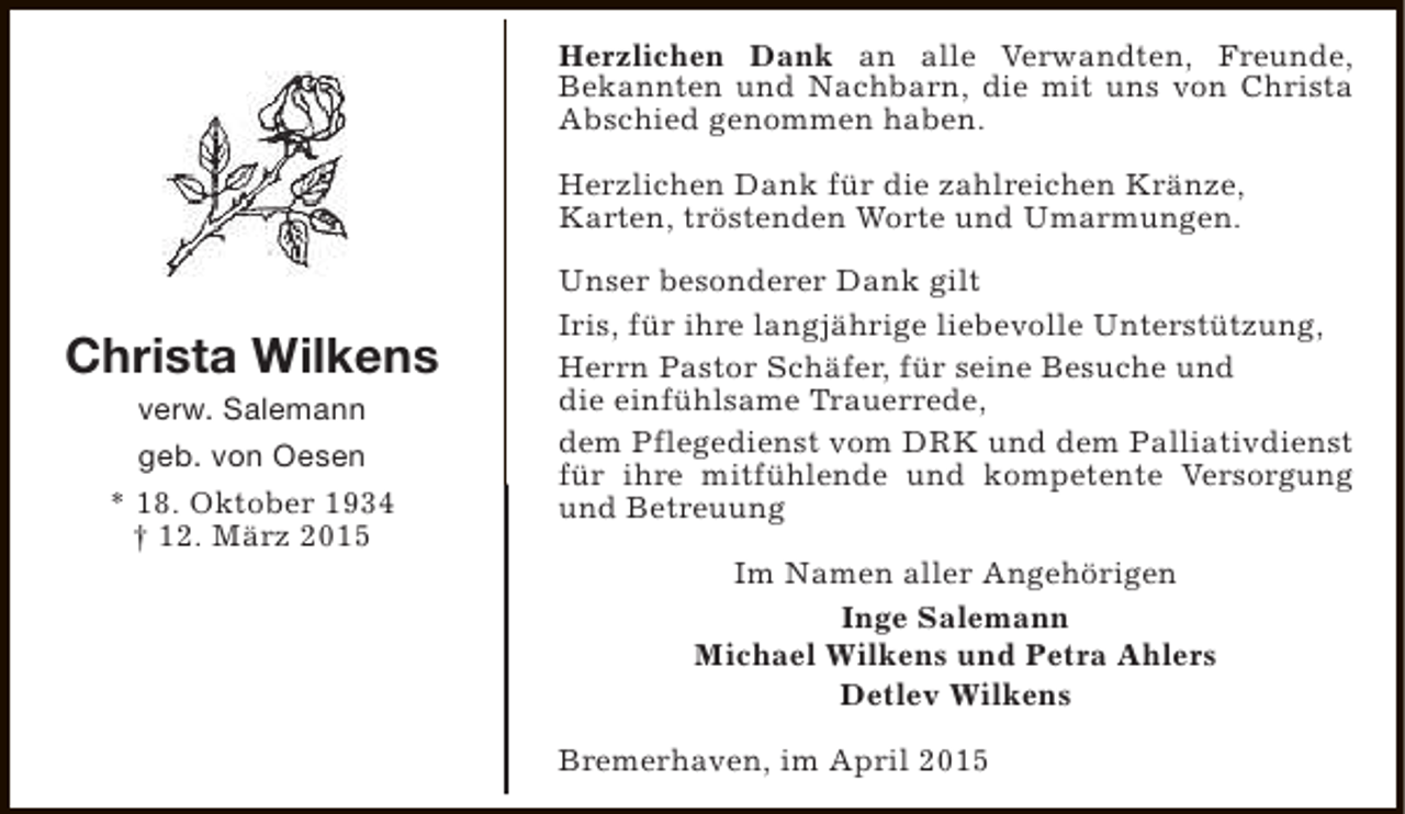 <p>Herzlichen Dank an alle Verwandten, Freunde,<br />Bekannten und Nachbarn, die mit uns von Christa<br />Abschied genommen haben.<br />Herzlichen Dank für die zahlreichen Kränze,<br />Karten, tröstenden Worte und Umarmungen.</p><p>Christa Wilkens<br />verw. Salemann<br />geb. von Oesen<br />* 18. Oktober 1934<br />† 12. März 2015</p><p>Unser besonderer Dank gilt<br />Iris, für ihre langjährige liebevolle Unterstützung,<br />Herrn Pastor Schäfer, für seine Besuche und<br />die einfühlsame Trauerrede,<br />dem Pflegedienst vom DRK und dem Palliativdienst<br />für ihre mitfühlende und kompetente Versorgung<br />und Betreuung<br />Im Namen aller Angehörigen<br />Inge Salemann<br />Michael Wilkens und Petra Ahlers<br />Detlev Wilkens<br />Bremerhaven, im April 2015</p>