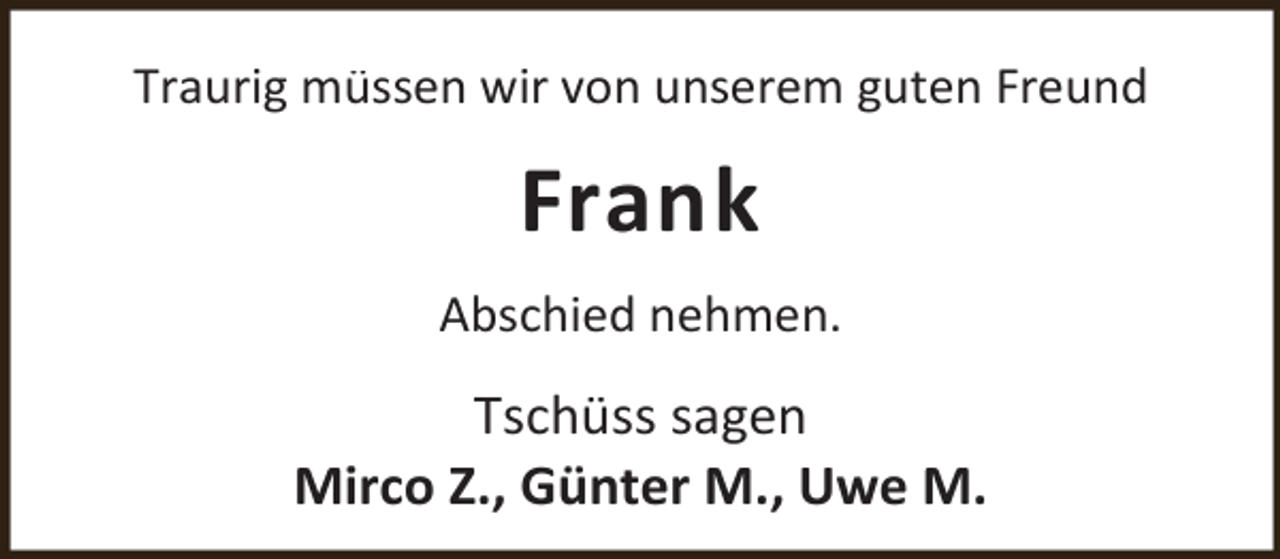 <p>Traurig müssen wir von unserem guten Freund</p><p>Frank<br />Abschied nehmen.</p><p>Tschüss sagen<br />Mirco Z., Günter M., Uwe M.</p>
