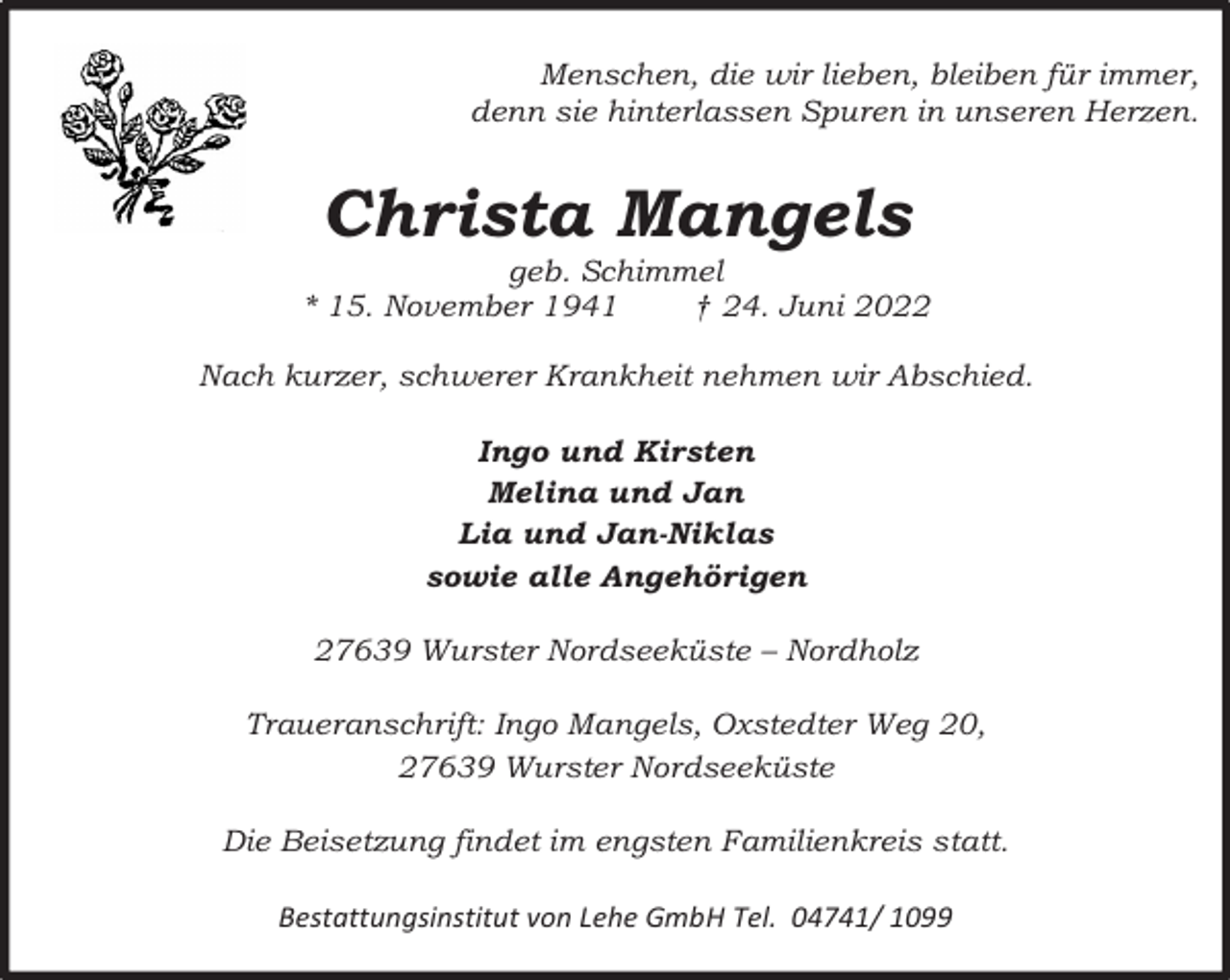 <p>Menschen, die wir lieben, bleiben für immer,<br />denn sie hinterlassen Spuren in unseren Herzen.</p><p>Christa Mangels</p><p>geb. Schimmel<br />* 15. November 1941<br />† 24. Juni 2022<br />Nach kurzer, schwerer Krankheit nehmen wir Abschied.<br />Ingo und Kirsten<br />Melina und Jan<br />Lia und Jan-Niklas<br />sowie alle Angehörigen<br />27639 Wurster Nordseeküste – Nordholz<br />Traueranschrift: Ingo Mangels, Oxstedter Weg 20,<br />27639 Wurster Nordseeküste<br />Die Beisetzung findet im engsten Familienkreis statt.<br />Bestattungsinstitut von Lehe GmbH Tel. 04741/ 1099</p>