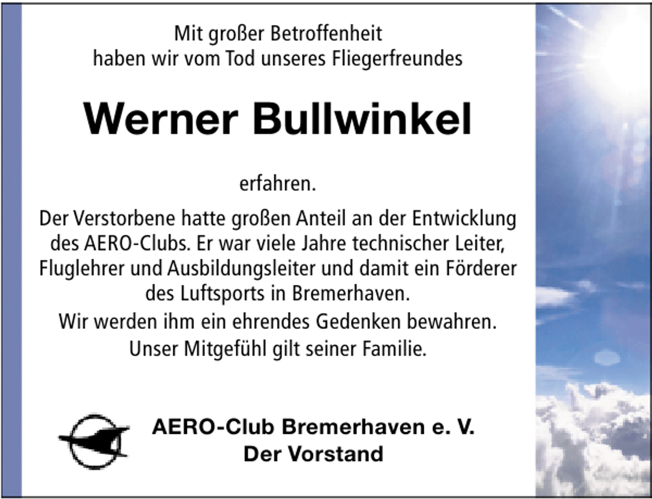 <p>Mit großer Betroffenheit<br />haben wir vom Tod unseres Fliegerfreundes</p><p>Werner Bullwinkel<br />erfahren.<br />Der Verstorbene hatte großen Anteil an der Entwicklung<br />des AERO-Clubs. Er war viele Jahre technischer Leiter,<br />Fluglehrer und Ausbildungsleiter und damit ein Förderer<br />des Luftsports in Bremerhaven.<br />Wir werden ihm ein ehrendes Gedenken bewahren.<br />Unser Mitgefühl gilt seiner Familie.<br />AERO-Club Bremerhaven e. V.<br />Der Vorstand</p>