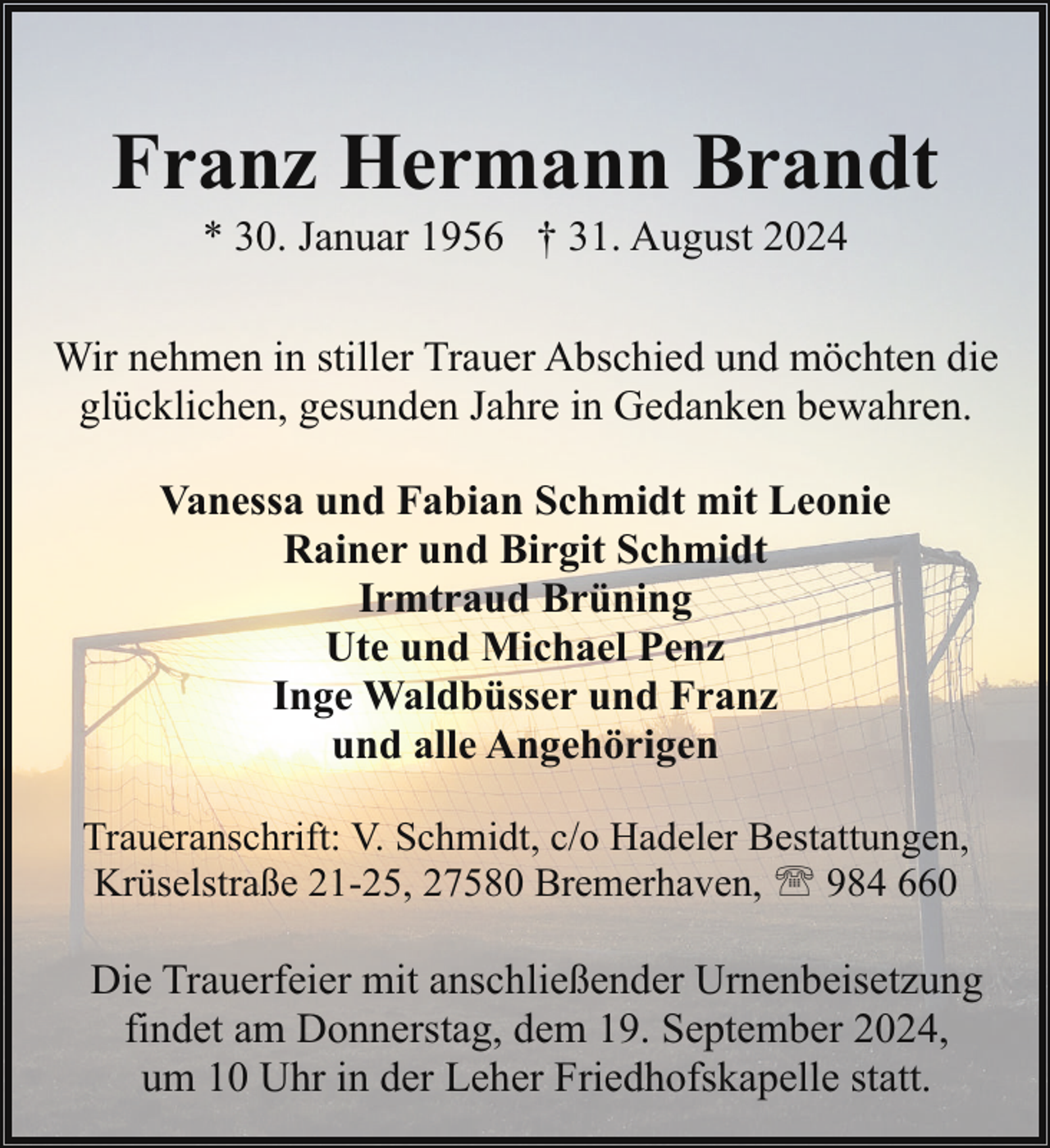 <p>Franz Hermann Brandt<br />* 30. Januar 1956 † 31. August 2024</p><p>Wir nehmen in stiller Trauer Abschied und möchten die<br />glücklichen, gesunden Jahre in Gedanken bewahren.<br />Vanessa und Fabian Schmidt mit Leonie<br />Rainer und Birgit Schmidt<br />Irmtraud Brüning<br />Ute und Michael Penz<br />Inge Waldbüsser und Franz<br />und alle Angehörigen<br />Traueranschrift: V. Schmidt, c/o Hadeler Bestattungen,<br />Krüselstraße 21-25, 27580 Bremerhaven, ' 984 660</p><p>Die Trauerfeier mit anschließender Urnenbeisetzung<br />findet am Donnerstag, dem 19. September 2024,<br />um 10 Uhr in der Leher Friedhofskapelle statt.</p>