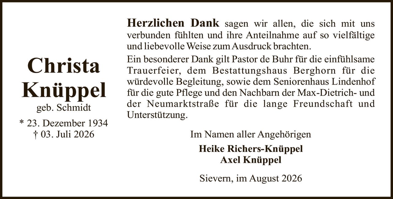 <p><strong>Christa Knüppel</strong><br>geb. Schmidt<br>* 23. Dezember 1934<br>† 03. Juli 2026</p><p><strong>Herzlichen Dank</strong> sagen wir allen, die sich mit uns verbunden fühlten und ihre Anteilnahme auf so vielfältige und liebevolle Weise zum Ausdruck brachten.</p><p>Ein besonderer Dank gilt Pastor de Buhr für die einfühlsame Trauerfeier, dem Bestattungshaus Berghorn für die würdevolle Begleitung, sowie dem Seniorenhaus Lindenhof für die gute Pflege und den Nachbarn der Max-Dietrich- und der Neumarktstraße für die lange Freundschaft und Unterstützung.</p><p>Im Namen aller Angehörigen<br><strong>Heike Richers-Knüppel<br>Axel Knüppel</strong></p><p>Sievern, im August 2026</p>