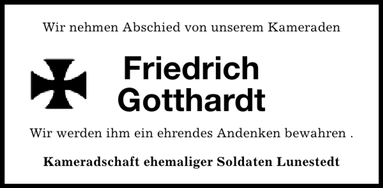 <p>Wir nehmen Abschied von unserem Kameraden</p><p>Friedrich<br />Gotthardt<br />Wir werden ihm ein ehrendes Andenken bewahren .<br />Kameradschaft ehemaliger Soldaten Lunestedt</p>