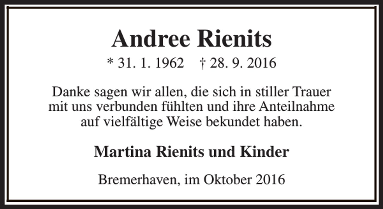 <p>Andree Rienits</p><p>* 31. 1. 1962</p><p>† 28. 9. 2016</p><p>Danke sagen wir allen, die sich in stiller Trauer<br />mit uns verbunden fühlten und ihre Anteilnahme<br />auf vielfältige Weise bekundet haben.</p><p>Martina Rienits und Kinder<br />Bremerhaven, im Oktober 2016</p>