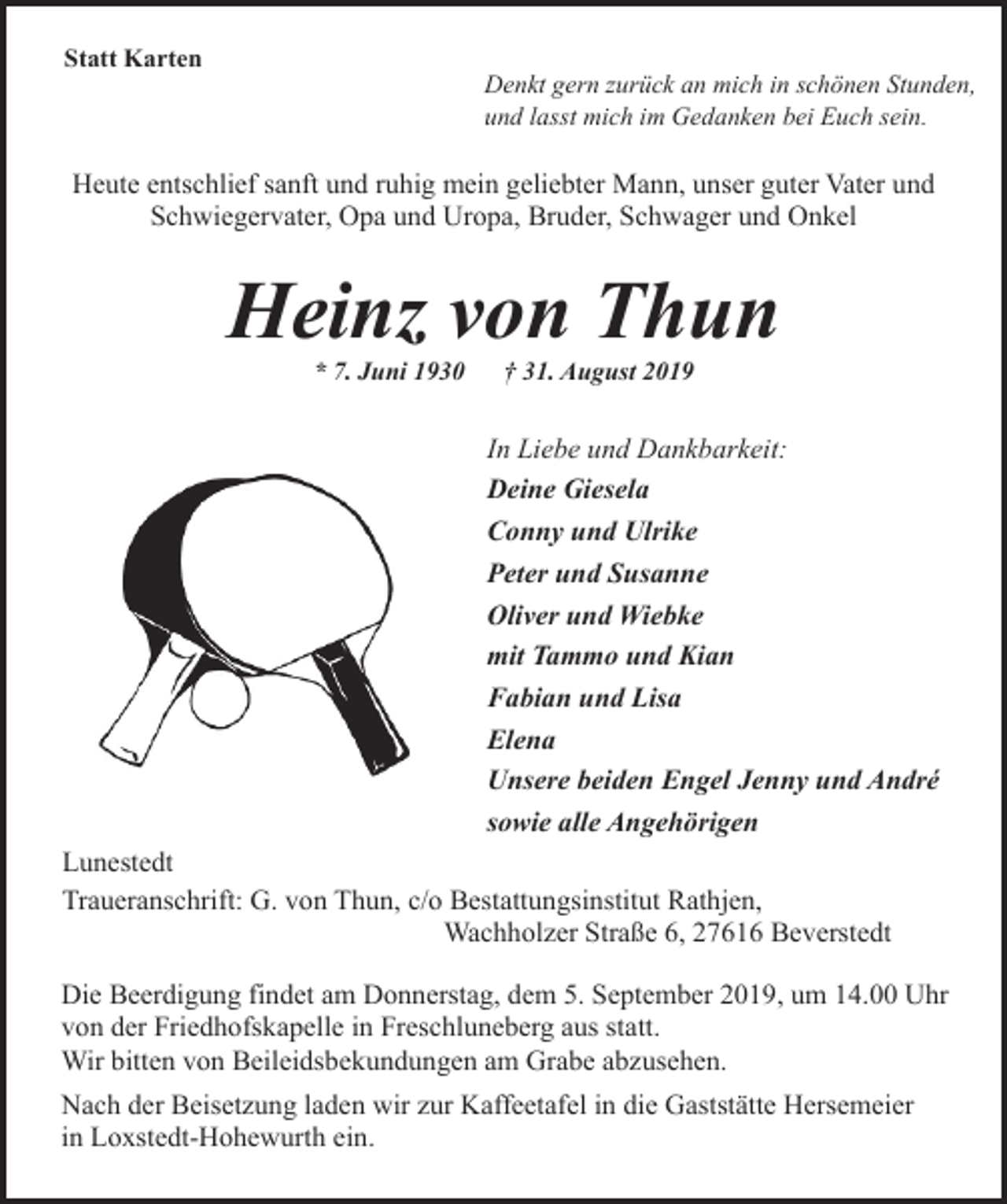 <p>Statt Karten</p><p>Denkt gern zurück an mich in schönen Stunden,<br />und lasst mich im Gedanken bei Euch sein.</p><p>Heute entschlief sanft und ruhig mein geliebter Mann, unser guter Vater und<br />Schwiegervater, Opa und Uropa, Bruder, Schwager und Onkel</p><p>Heinz von Thun<br />* 7. Juni 1930</p><p>† 31. August 2019</p><p>In Liebe und Dankbarkeit:<br />Deine Giesela<br />Conny und Ulrike<br />Peter und Susanne<br />Oliver und Wiebke<br />mit Tammo und Kian<br />Fabian und Lisa<br />Elena<br />Unsere beiden Engel Jenny und André<br />sowie alle Angehörigen<br />Lunestedt<br />Traueranschrift: G. von Thun, c/o Bestattungsinstitut Rathjen,<br />Wachholzer Straße 6, 27616 Beverstedt<br />Die Beerdigung findet am Donnerstag, dem 5. September 2019, um 14.00 Uhr<br />von der Friedhofskapelle in Freschluneberg aus statt.<br />Wir bitten von Beileidsbekundungen am Grabe abzusehen.<br />Nach der Beisetzung laden wir zur Kaffeetafel in die Gaststätte Hersemeier<br />in Loxstedt-Hohewurth ein.</p>