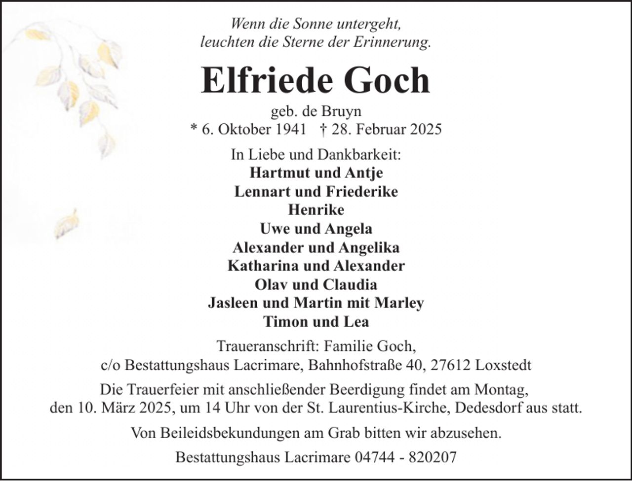 <p>Wenn die Sonne untergeht,<br />leuchten die Sterne der Erinnerung.</p><p>Elfriede Goch</p><p>geb. de Bruyn<br />* 6. Oktober 1941 † 28. Februar 2025<br />In Liebe und Dankbarkeit:<br />Hartmut und Antje<br />Lennart und Friederike<br />Henrike<br />Uwe und Angela<br />Alexander und Angelika<br />Katharina und Alexander<br />Olav und Claudia<br />Jasleen und Martin mit Marley<br />Timon und Lea<br />Traueranschrift: Familie Goch,<br />c/o Bestattungshaus Lacrimare, Bahnhofstraße 40, 27612 Loxstedt<br />Die Trauerfeier mit anschließender Beerdigung findet am Montag,<br />den 10. März 2025, um 14 Uhr von der St. Laurentius-Kirche, Dedesdorf aus statt.<br />Von Beileidsbekundungen am Grab bitten wir abzusehen.<br />Bestattungshaus Lacrimare 04744 - 820207</p>