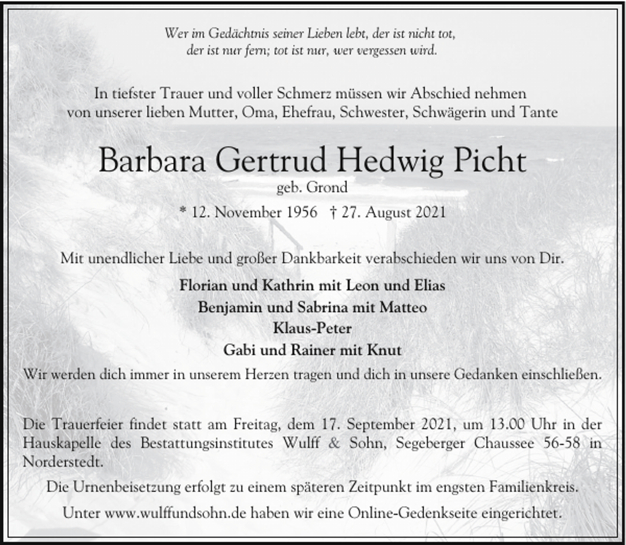 <p>Wer im Gedächtnis seiner Lieben lebt, der ist nicht tot,<br />der ist nur fern; tot ist nur, wer vergessen wird.</p><p>In tiefster Trauer und voller Schmerz müssen wir Abschied nehmen<br />von unserer lieben Mutter, Oma, Ehefrau, Schwester, Schwägerin und Tante</p><p>Barbara Gertrud Hedwig Picht<br />geb. Grond</p><p>* 12. November 1956 † 27. August 2021<br />Mit unendlicher Liebe und großer Dankbarkeit verabschieden wir uns von Dir.<br />Florian und Kathrin mit Leon und Elias<br />Benjamin und Sabrina mit Matteo<br />Klaus-Peter<br />Gabi und Rainer mit Knut<br />Wir werden dich immer in unserem Herzen tragen und dich in unsere Gedanken einschließen.</p><p>Die Trauerfeier findet statt am Freitag, dem 17. September 2021, um 13.00 Uhr in der<br />Hauskapelle des Bestattungsinstitutes Wulff &amp; Sohn, Segeberger Chaussee 56-58 in<br />Norderstedt.<br />Die Urnenbeisetzung erfolgt zu einem späteren Zeitpunkt im engsten Familienkreis.<br />Unter www.wulffundsohn.de haben wir eine Online-Gedenkseite eingerichtet.</p>