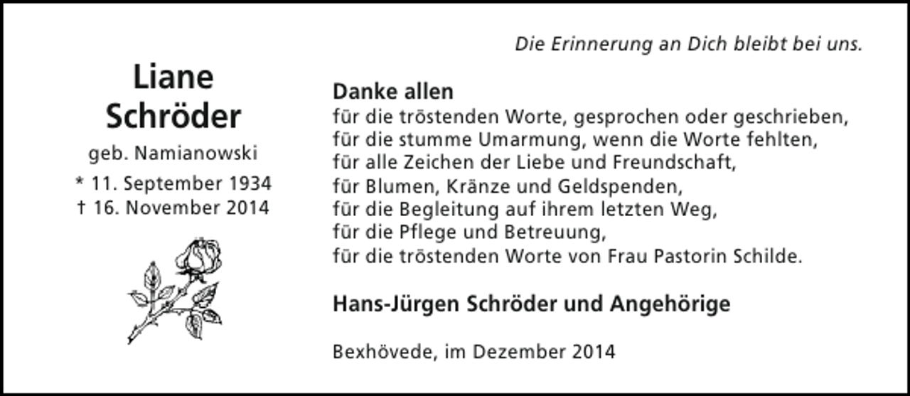 <p>Liane<br />Schröder</p><p>geb. Namianowski<br />* 11. September 1934<br />† 16. November 2014</p><p>Die Erinnerung an Dich bleibt bei uns.</p><p>Danke allen</p><p>für die tröstenden Worte, gesprochen oder geschrieben,<br />für die stumme Umarmung, wenn die Worte fehlten,<br />für alle Zeichen der Liebe und Freundschaft,<br />für Blumen, Kränze und Geldspenden,<br />für die Begleitung auf ihrem letzten Weg,<br />für die Pflege und Betreuung,<br />für die tröstenden Worte von Frau Pastorin Schilde.</p><p>Hans-Jürgen Schröder und Angehörige<br />Bexhövede, im Dezember 2014</p>