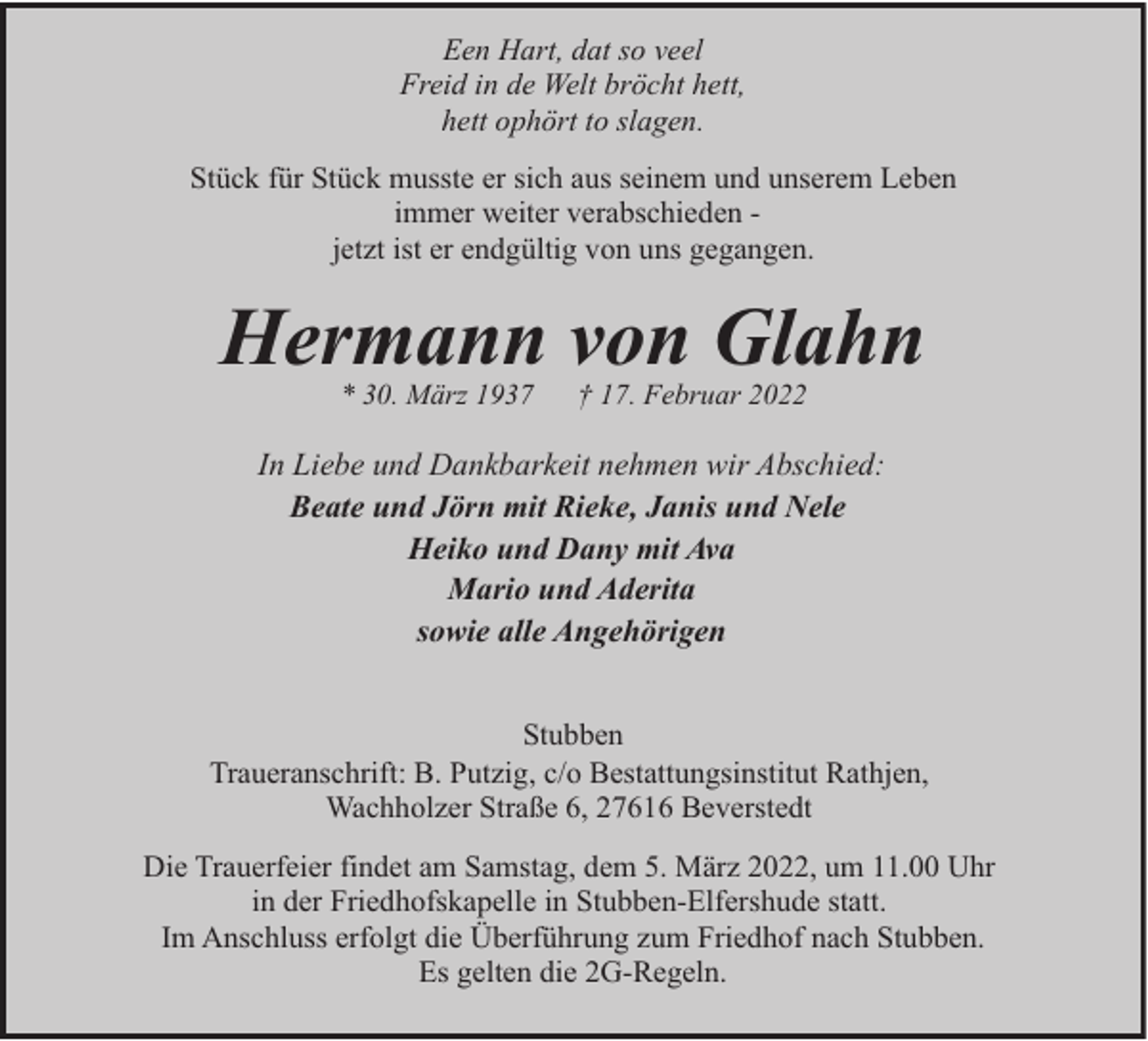 <p>Een Hart, dat so veel<br />Freid in de Welt bröcht hett,<br />hett ophört to slagen.<br />Stück für Stück musste er sich aus seinem und unserem Leben<br />immer weiter verabschieden jetzt ist er endgültig von uns gegangen.</p><p>Hermann von Glahn<br />* 30. März 1937</p><p>† 17. Februar 2022</p><p>In Liebe und Dankbarkeit nehmen wir Abschied:<br />Beate und Jörn mit Rieke, Janis und Nele<br />Heiko und Dany mit Ava<br />Mario und Aderita<br />sowie alle Angehörigen<br />Stubben<br />Traueranschrift: B. Putzig, c/o Bestattungsinstitut Rathjen,<br />Wachholzer Straße 6, 27616 Beverstedt<br />Die Trauerfeier findet am Samstag, dem 5. März 2022, um 11.00 Uhr<br />in der Friedhofskapelle in Stubben-Elfershude statt.<br />Im Anschluss erfolgt die Überführung zum Friedhof nach Stubben.<br />Es gelten die 2G-Regeln.</p>