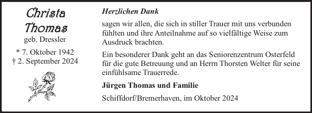 <p>Christa<br />Thomas<br />geb. Dressler</p><p>* 7. Oktober 1942<br />† 2. September 2024</p><p>Herzlichen Dank<br />sagen wir allen, die sich in stiller Trauer mit uns verbunden<br />fühlten und ihre Anteilnahme auf so vielfältige Weise zum<br />Ausdruck brachten.<br />Ein besonderer Dank geht an das Seniorenzentrum Osterfeld<br />für die gute Betreuung und an Herrn Thorsten Welter für seine<br />einfühlsame Trauerrede.<br />Jürgen Thomas und Familie<br />Schiffdorf/Bremerhaven, im Oktober 2024</p>