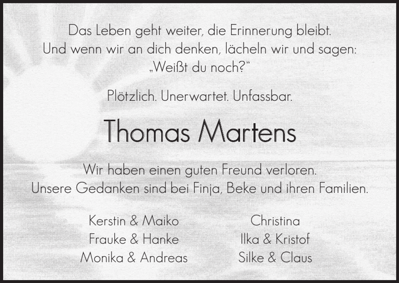 <p>Das Leben geht weiter, die Erinnerung bleibt.<br />Und wenn wir an dich denken, lächeln wir und sagen:<br />„Weißt du noch?“<br />Plötzlich. Unerwartet. Unfassbar.</p><p>Thomas Martens<br />Wir haben einen guten Freund verloren.<br />Unsere Gedanken sind bei Finja, Beke und ihren Familien.<br />Kerstin &amp; Maiko<br />Frauke &amp; Hanke<br />Monika &amp; Andreas</p><p>Christina<br />Ilka &amp; Kristof<br />Silke &amp; Claus</p>