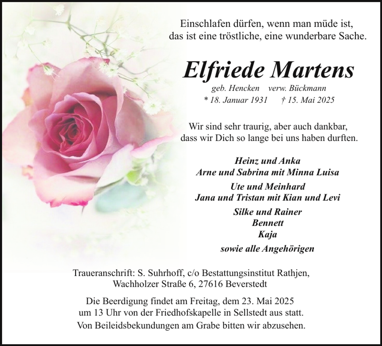 <p>Einschlafen dürfen, wenn man müde ist,<br />das ist eine tröstliche, eine wunderbare Sache.</p><p>Elfriede Martens<br />geb. Hencken verw. Bückmann<br />* 18. Januar 1931<br />† 15. Mai 2025</p><p>Wir sind sehr traurig, aber auch dankbar,<br />dass wir Dich so lange bei uns haben durften.<br />Heinz und Anka<br />Arne und Sabrina mit Minna Luisa<br />Ute und Meinhard<br />Jana und Tristan mit Kian und Levi<br />Silke und Rainer<br />Bennett<br />Kaja<br />sowie alle Angehörigen<br />Traueranschrift: S. Suhrhoff, c/o Bestattungsinstitut Rathjen,<br />Wachholzer Straße 6, 27616 Beverstedt<br />Die Beerdigung findet am Freitag, dem 23. Mai 2025<br />um 13 Uhr von der Friedhofskapelle in Sellstedt aus statt.<br />Von Beileidsbekundungen am Grabe bitten wir abzusehen.</p>