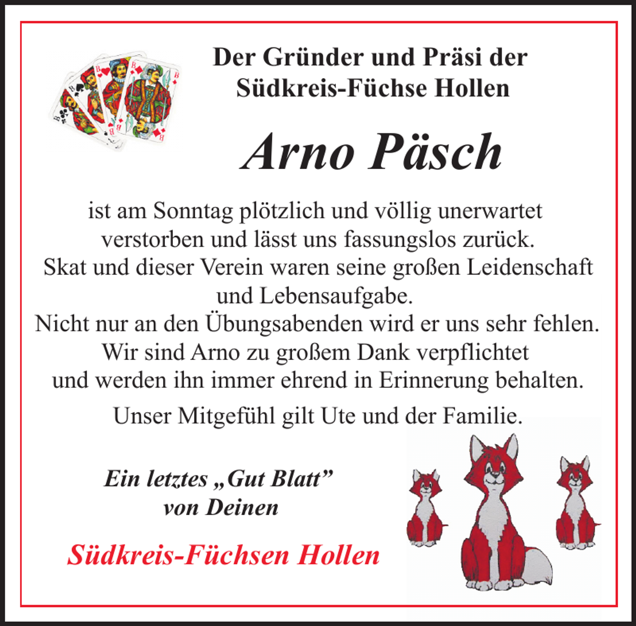 <p>Der Gründer und Präsi der<br />Südkreis-Füchse Hollen</p><p>Arno Päsch<br />ist am Sonntag plötzlich und völlig unerwartet<br />verstorben und lässt uns fassungslos zurück.<br />Skat und dieser Verein waren seine großen Leidenschaft<br />und Lebensaufgabe.<br />Nicht nur an den Übungsabenden wird er uns sehr fehlen.<br />Wir sind Arno zu großem Dank verpflichtet<br />und werden ihn immer ehrend in Erinnerung behalten.<br />Unser Mitgefühl gilt Ute und der Familie.<br />Ein letztes „Gut Blatt”<br />von Deinen</p><p>Südkreis-Füchsen Hollen</p>