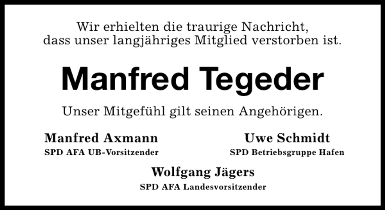 <p>Wir erhielten die traurige Nachricht,<br />dass unser langjähriges Mitglied verstorben ist.</p><p>Manfred Tegeder<br />Unser Mitgefühl gilt seinen Angehörigen.<br />Manfred Axmann</p><p>Uwe Schmidt</p><p>SPD AFA UB-Vorsitzender</p><p>SPD Betriebsgruppe Hafen</p><p>Wolfgang Jägers<br />SPD AFA Landesvorsitzender</p>