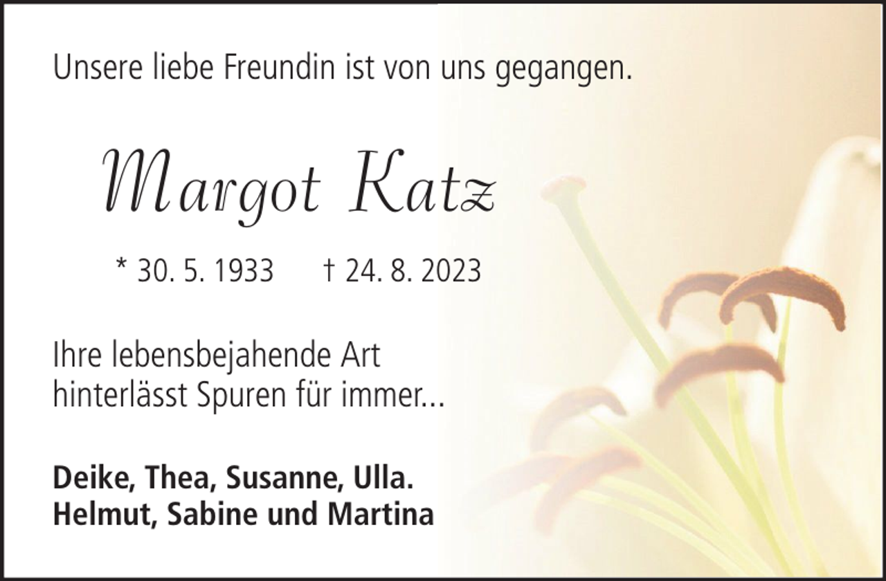 <p>Unsere liebe Freundin ist von uns gegangen.</p><p>Margot Katz<br />* 30. 5. 1933</p><p>† 24. 8. 2023</p><p>Ihre lebensbejahende Art<br />hinterlässt Spuren für immer...<br />Deike, Thea, Susanne, Ulla.<br />Helmut, Sabine und Martina</p>