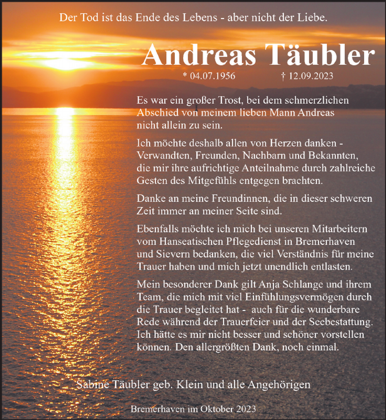 <p>Der Tod ist das Ende des Lebens - aber nicht der Liebe.</p><p>Andreas Täubler<br />* 04.07.1956</p><p>† 12.09.2023</p><p>Es war ein großer Trost, bei dem schmerzlichen<br />Abschied von meinem lieben Mann Andreas<br />nicht allein zu sein.<br />Ich möchte deshalb allen von Herzen danken Verwandten, Freunden, Nachbarn und Bekannten,<br />die mir ihre aufrichtige Anteilnahme durch zahlreiche<br />Gesten des Mitgefühls entgegen brachten.<br />Danke an meine Freundinnen, die in dieser schweren<br />Zeit immer an meiner Seite sind.<br />Ebenfalls möchte ich mich bei unseren Mitarbeitern<br />vom Hanseatischen Pflegedienst in Bremerhaven<br />und Sievern bedanken, die viel Verständnis für meine<br />Trauer haben und mich jetzt unendlich entlasten.<br />Mein besonderer Dank gilt Anja Schlange und ihrem<br />Team, die mich mit viel Einfühlungsvermögen durch<br />die Trauer begleitet hat - auch für die wunderbare<br />Rede während der Trauerfeier und der Seebestattung.<br />Ich hätte es mir nicht besser und schöner vorstellen<br />können. Den allergrößten Dank, noch einmal.</p><p>Sabine Täubler geb. Klein und alle Angehörigen<br />Bremerhaven im Oktober 2023</p>