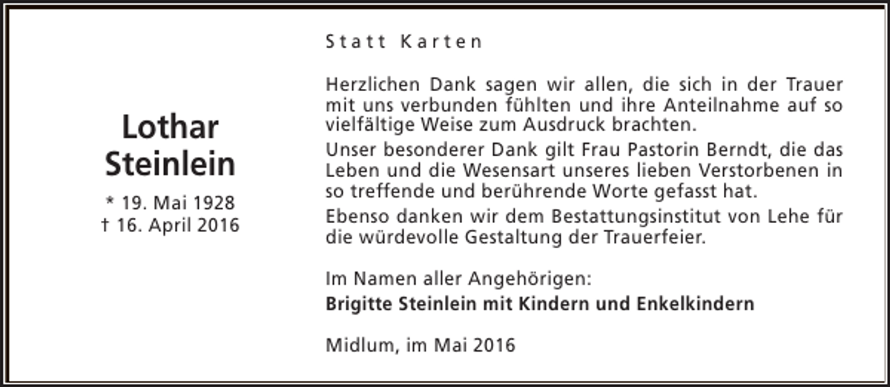 <p>Statt Karten</p><p>Lothar<br />Steinlein<br />* 19. Mai 1928<br />† 16. April 2016</p><p>Herzlichen Dank sagen wir allen, die sich in der Trauer<br />mit uns verbunden fühlten und ihre Anteilnahme auf so<br />vielfältige Weise zum Ausdruck brachten.<br />Unser besonderer Dank gilt Frau Pastorin Berndt, die das<br />Leben und die Wesensart unseres lieben Verstorbenen in<br />so treffende und berührende Worte gefasst hat.<br />Ebenso danken wir dem Bestattungsinstitut von Lehe für<br />die würdevolle Gestaltung der Trauerfeier.<br />Im Namen aller Angehörigen:<br />Brigitte Steinlein mit Kindern und Enkelkindern<br />Midlum, im Mai 2016</p>