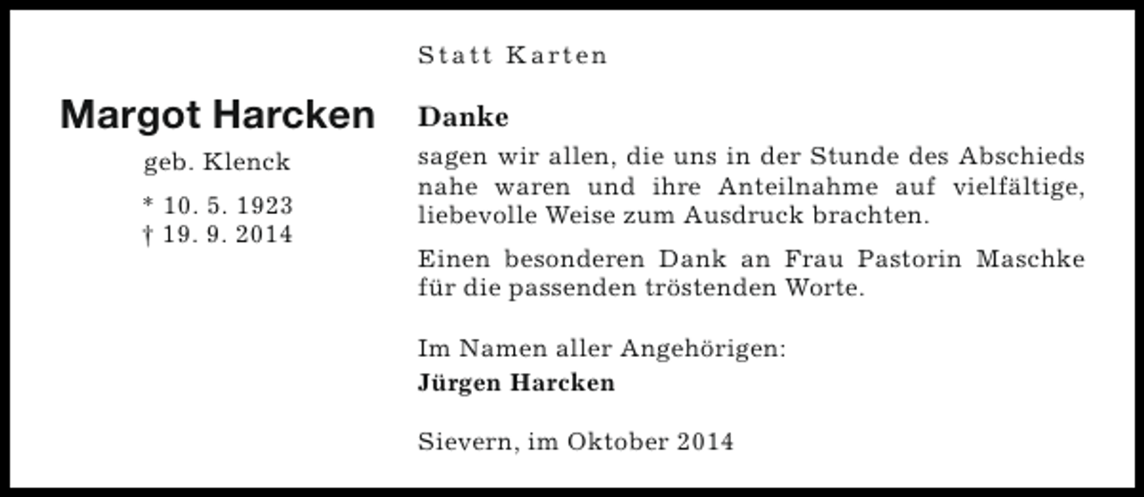 <p>S t a t t K a rt e n</p><p>Margot Harcken<br />geb. Klenck<br />* 10. 5. 1923<br />† 19. 9. 2014</p><p>Danke<br />sagen wir allen, die uns in der Stunde des Abschieds<br />nahe waren und ihre Anteilnahme auf vielfältige,<br />liebevolle Weise zum Ausdruck brachten.<br />Einen besonderen Dank an Frau Pastorin Maschke<br />für die passenden tröstenden Worte.<br />Im Namen aller Angehörigen:<br />Jürgen Harcken<br />Sievern, im Oktober 2014</p>