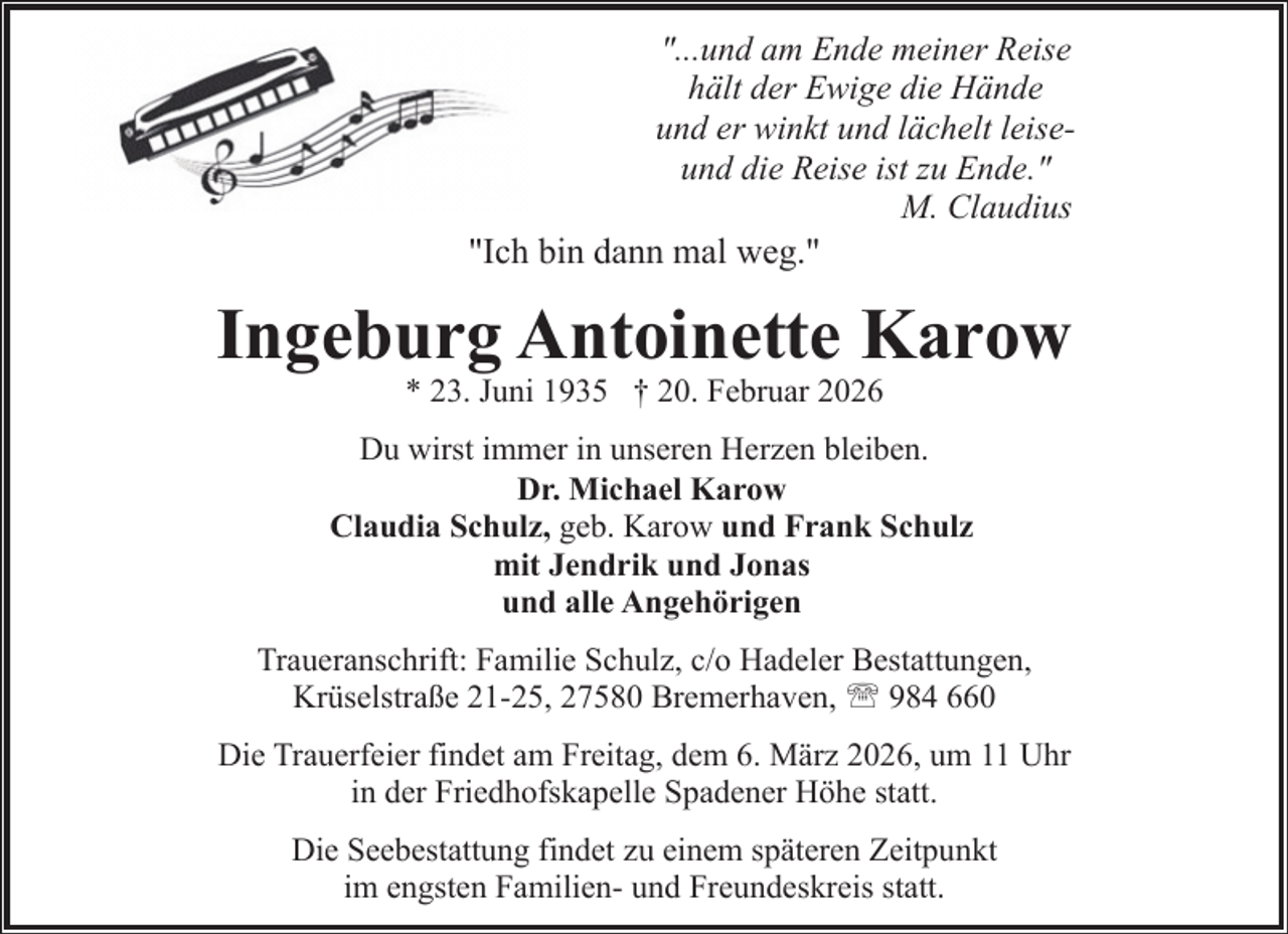 <p>"...und am Ende meiner Reise<br />hält der Ewige die Hände<br />und er winkt und lächelt leiseund die Reise ist zu Ende."<br />M. Claudius<br />"Ich bin dann mal weg."</p><p>Ingeburg Antoinette Karow<br />* 23. Juni 1935 † 20. Februar 2026</p><p>Du wirst immer in unseren Herzen bleiben.<br />Dr. Michael Karow<br />Claudia Schulz, geb. Karow und Frank Schulz<br />mit Jendrik und Jonas<br />und alle Angehörigen<br />Traueranschrift: Familie Schulz, c/o Hadeler Bestattungen,<br />Krüselstraße 21-25, 27580 Bremerhaven, ' 984 660<br />Die Trauerfeier findet am Freitag, dem 6. März 2026, um 11 Uhr<br />in der Friedhofskapelle Spadener Höhe statt.<br />Die Seebestattung findet zu einem späteren Zeitpunkt<br />im engsten Familien- und Freundeskreis statt.</p>