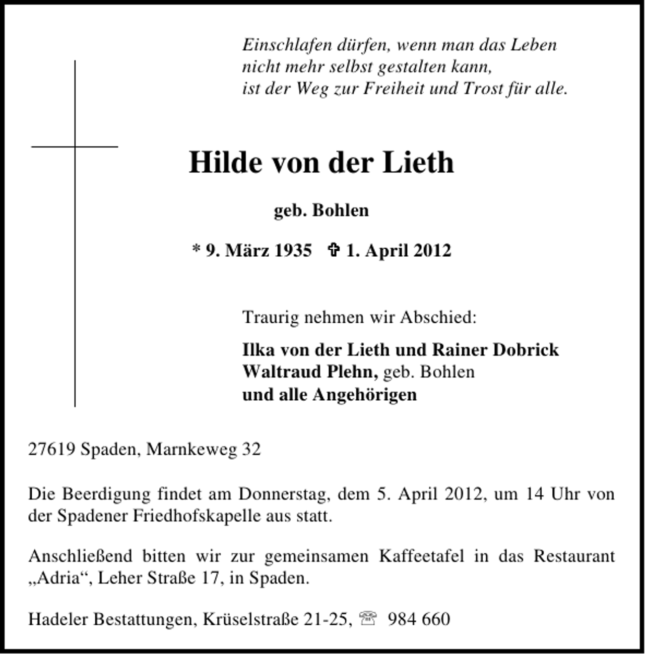 <p>Einschlafen dürfen, wenn man das Leben<br />nicht mehr selbst gestalten kann,<br />ist der Weg zur Freiheit und Trost für alle.</p><p>Hilde von der Lieth<br />geb. Bohlen<br />* 9. März 1935</p><p>1. April 2012</p><p>Traurig nehmen wir Abschied:<br />Ilka von der Lieth und Rainer Dobrick<br />Waltraud Plehn, geb. Bohlen<br />und alle Angehörigen<br />27619 Spaden, Marnkeweg 32<br />Die Beerdigung findet am Donnerstag, dem 5. April 2012, um 14 Uhr von<br />der Spadener Friedhofskapelle aus statt.<br />Anschließend bitten wir zur gemeinsamen Kaffeetafel in das Restaurant<br />„Adria“, Leher Straße 17, in Spaden.<br />Hadeler Bestattungen, Krüselstraße 21-25,</p><p>984 660</p>