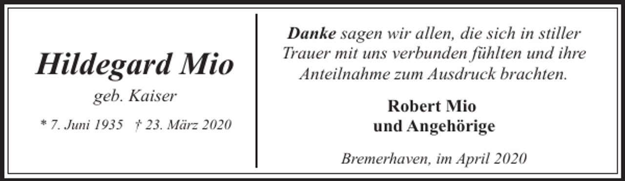 <p>Hildegard Mio</p><p>Danke sagen wir allen, die sich in stiller<br />Trauer mit uns verbunden fühlten und ihre<br />Anteilnahme zum Ausdruck brachten.</p><p>* 7. Juni 1935 † 23. März 2020</p><p>Robert Mio<br />und Angehörige</p><p>geb. Kaiser</p><p>Bremerhaven, im April 2020</p>