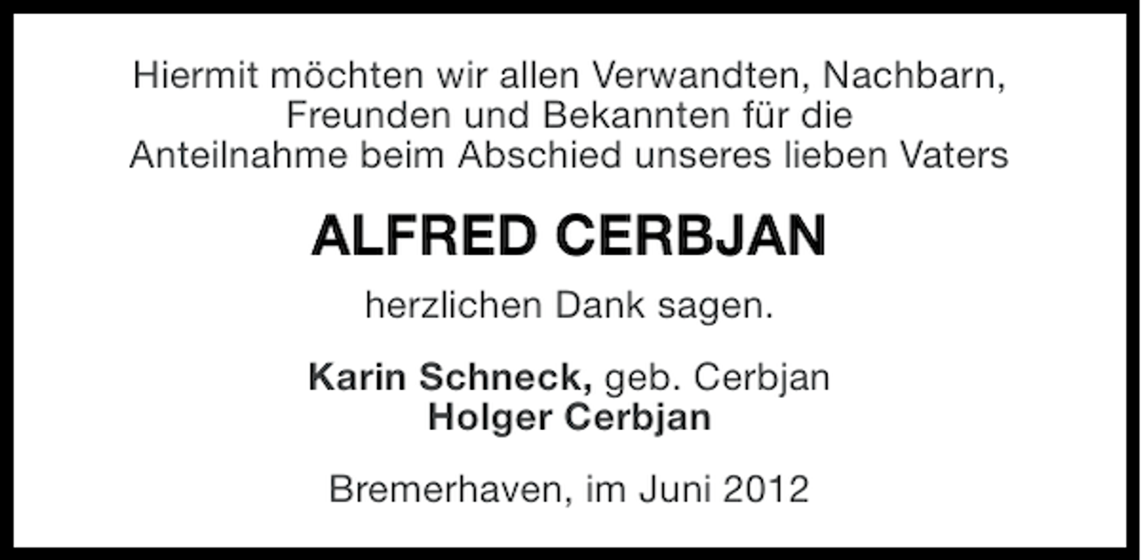<p>Hiermit möchten wir allen Verwandten, Nachbarn,<br />Freunden und Bekannten für die<br />Anteilnahme beim Abschied unseres lieben Vaters</p><p>ALFRED CERBJAN<br />herzlichen Dank sagen.<br />Karin Schneck, geb. Cerbjan<br />Holger Cerbjan<br />Bremerhaven, im Juni 2012</p>