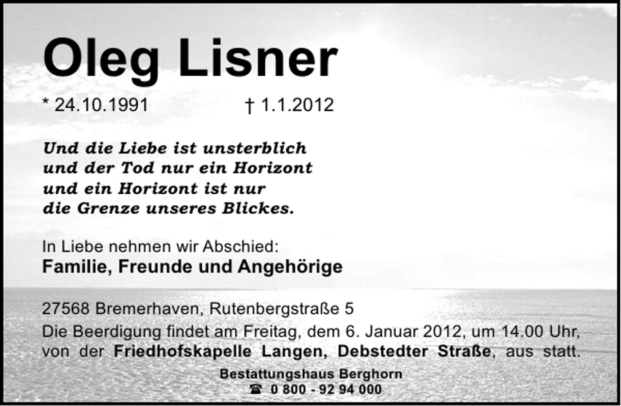 <p>Oleg Lisner<br />* 24.10.1991</p><p>† 1.1.2012</p><p>Und die Liebe ist unsterblich<br />und der Tod nur ein Horizont<br />und ein Horizont ist nur<br />die Grenze unseres Blickes.<br />In Liebe nehmen wir Abschied:</p><p>Familie, Freunde und Angehörige<br />27568 Bremerhaven, Rutenbergstraße 5<br />Die Beerdigung findet am Freitag, dem 6. Januar 2012, um 14.00 Uhr,<br />von der Friedhofskapelle Langen, Debstedter Straße, aus statt.<br />Bestattungshaus Berghorn<br />? 0 800 - 92 94 000</p>