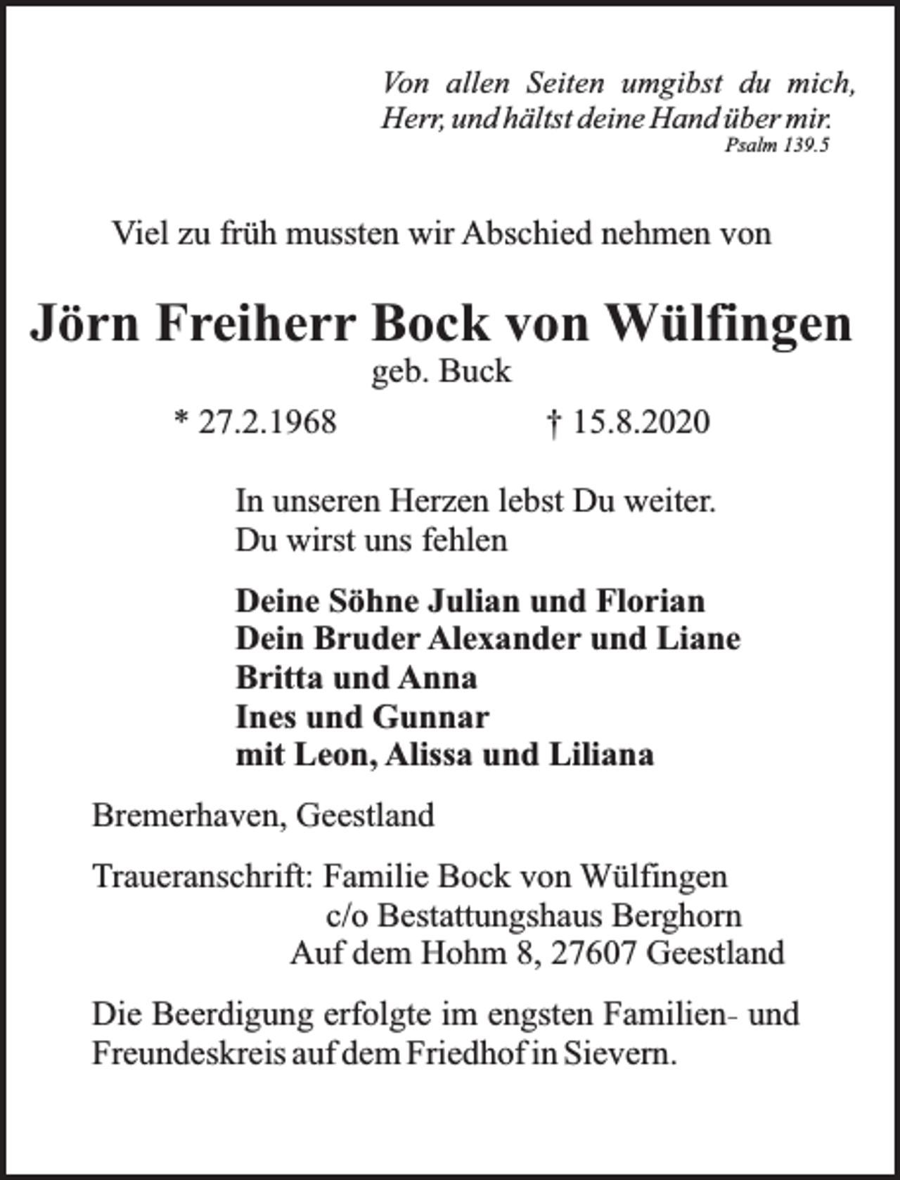 <p>Von allen Seiten umgibst du mich,<br />Herr, und hältst deine Hand über mir.<br />Psalm 139.5</p>
<p>Viel zu früh mussten wir Abschied nehmen von</p>
<p>Jörn Freiherr Bock von Wülfingen<br />geb. Buck</p>
<p>* 27.2.1968</p>
<p>† 15.8.2020</p>
<p>In unseren Herzen lebst Du weiter.<br />Du wirst uns fehlen<br />Deine Söhne Julian und Florian<br />Dein Bruder Alexander und Liane<br />Britta und Anna<br />Ines und Gunnar<br />mit Leon, Alissa und Liliana<br />Bremerhaven, Geestland<br />Traueranschrift: Familie Bock von Wülfingen<br />c/o Bestattungshaus Berghorn<br />Auf dem Hohm 8, 27607 Geestland<br />Die Beerdigung erfolgte im engsten Familien- und<br />Freundeskreis auf dem Friedhof in Sievern.</p>