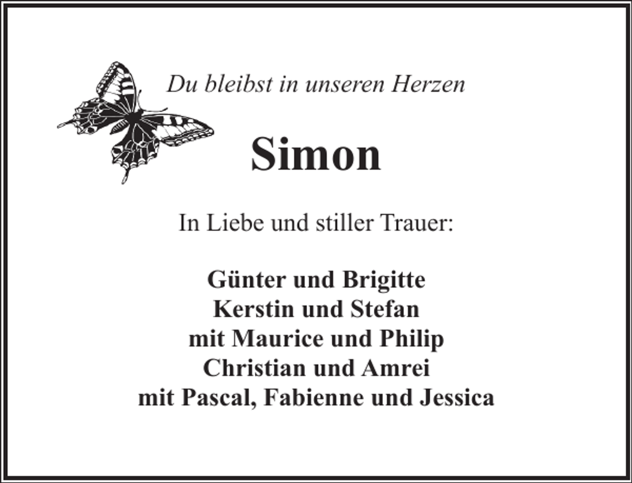 <p>Du bbleibst in unseren Herzen</p><p>Simon<br />In Liebe und stiller Trauer:<br />Günter und Brigitte<br />Kerstin und Stefan<br />mit Maurice und Philip<br />Christian und Amrei<br />mit Pascal, Fabienne und Jessica</p>