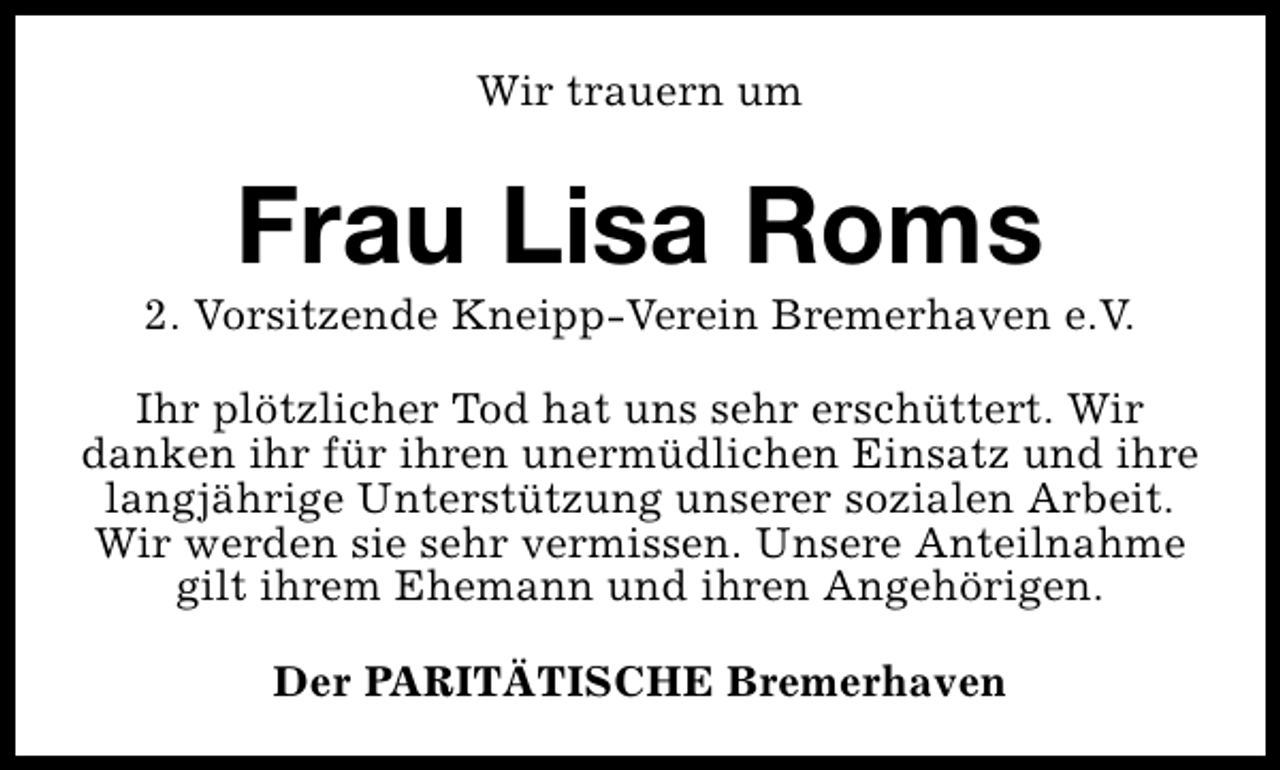 <p>Wir trauern um</p><p>Frau Lisa Roms</p><p>2. Vorsitzende Kneipp-Verein Bremerhaven e.V.<br />Ihr plötzlicher Tod hat uns sehr erschüttert. Wir<br />danken ihr für ihren unermüdlichen Einsatz und ihre<br />langjährige Unterstützung unserer sozialen Arbeit.<br />Wir werden sie sehr vermissen. Unsere Anteilnahme<br />gilt ihrem Ehemann und ihren Angehörigen.<br />Der PARITÄTISCHE Bremerhaven</p>