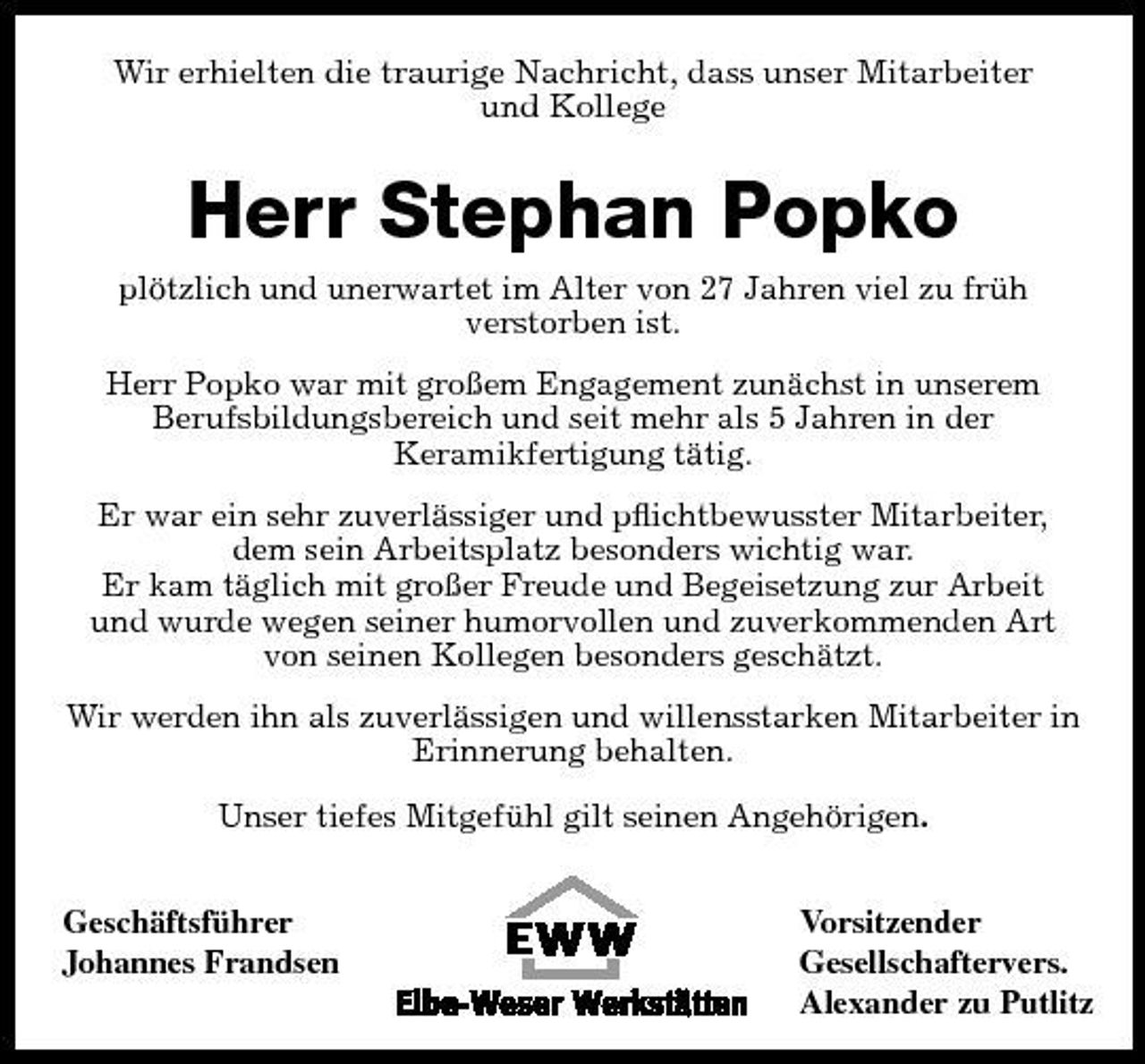 <p>Wir erhielten die traurige Nachricht, dass unser Mitarbeiter und Kollege</p><p>Herr Stephan Popko<br />plötzlich und unerwartet im Alter von 27 Jahren viel zu früh verstorben ist. Herr Popko war mit großem Engagement zunächst in unserem Berufsbildungsbereich und seit mehr als 5 Jahren in der Keramikfertigung tätig. Er war ein sehr zuverlässiger und pﬂichtbewusster Mitarbeiter, dem sein Arbeitsplatz besonders wichtig war. Er kam täglich mit großer Freude und Begeisetzung zur Arbeit und wurde wegen seiner humorvollen und zuverkommenden Art von seinen Kollegen besonders geschätzt. Wir werden ihn als zuverlässigen und willensstarken Mitarbeiter in Erinnerung behalten. Unser tiefes Mitgefühl gilt seinen Angehörigen. Geschäftsführer Johannes Frandsen Vorsitzender Gesellschaftervers. Alexander zu Putlitz</p>