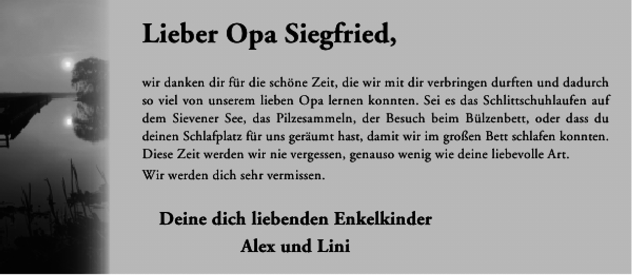 <p>Lieber Opa Siegfried,<br />wir danken dir für die schöne Zeit, die wir mit dir verbringen durften und dadurch<br />so viel von unserem lieben Opa lernen konnten. Sei es das Schlittschuhlaufen auf<br />dem Sievener See, das Pilzesammeln, der Besuch beim Bülzenbett, oder dass du<br />deinen Schlafplatz für uns geräumt hast, damit wir im großen Bett schlafen konnten.<br />Diese Zeit werden wir nie vergessen, genauso wenig wie deine liebevolle Art.<br />Wir werden dich sehr vermissen.</p><p>Deine dich liebenden Enkelkinder<br />Alex und Lini</p>