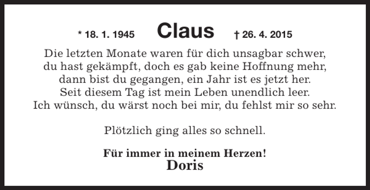 <p>* 18. 1. 1945</p><p>Claus</p><p>† 26. 4. 2015</p><p>Die letzten Monate waren für dich unsagbar schwer,<br />du hast gekämpft, doch es gab keine Hoffnung mehr,<br />dann bist du gegangen, ein Jahr ist es jetzt her.<br />Seit diesem Tag ist mein Leben unendlich leer.<br />Ich wünsch, du wärst noch bei mir, du fehlst mir so sehr.<br />Plötzlich ging alles so schnell.<br />Für immer in meinem Herzen!</p><p>Doris</p>