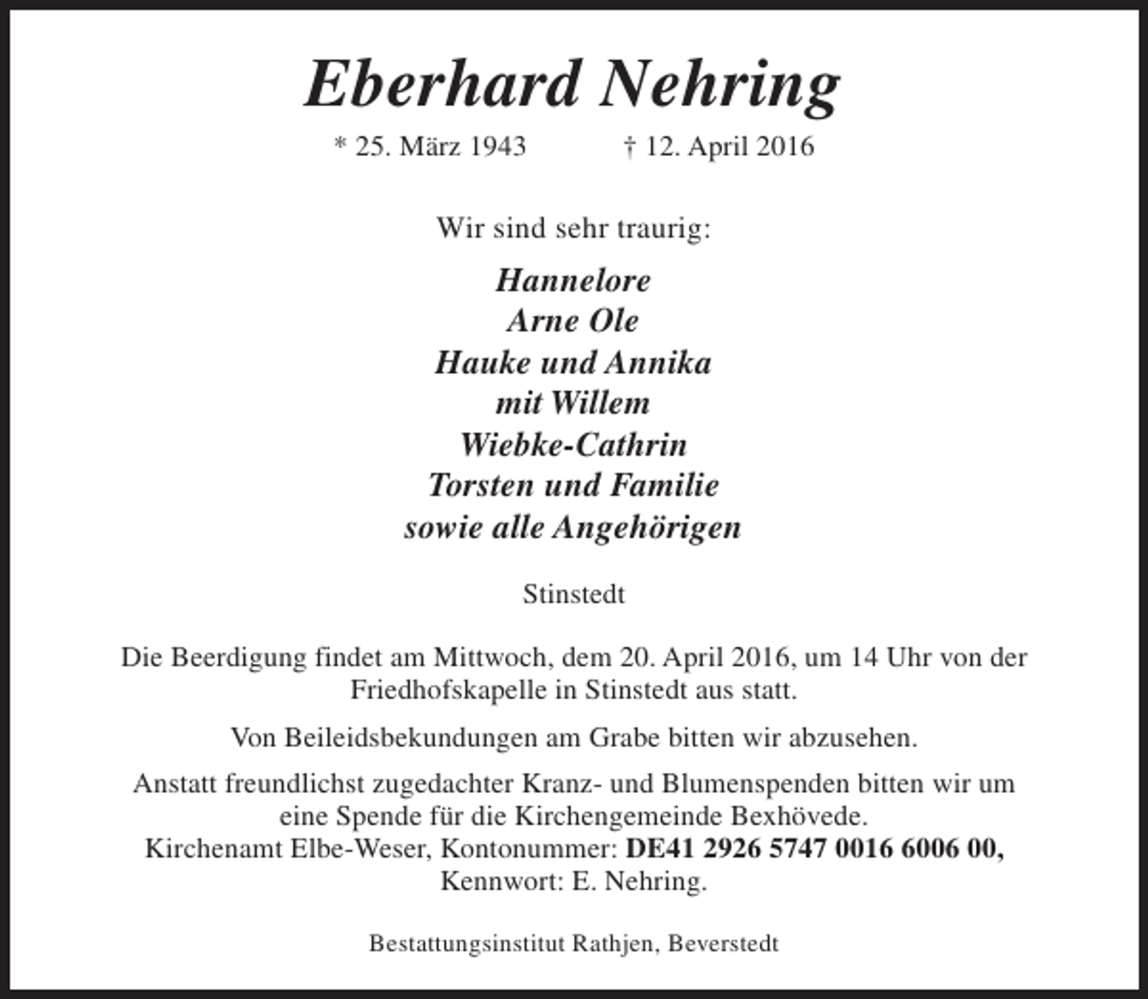 <p>Eberhard Nehring<br />* 25. März 1943</p><p>† 12. April 2016</p><p>Wir sind sehr traurig:</p><p>Hannelore<br />Arne Ole<br />Hauke und Annika<br />mit Willem<br />Wiebke-Cathrin<br />Torsten und Familie<br />sowie alle Angehörigen<br />Stinstedt<br />Die Beerdigung findet am Mittwoch, dem 20. April 2016, um 14 Uhr von der<br />Friedhofskapelle in Stinstedt aus statt.<br />Von Beileidsbekundungen am Grabe bitten wir abzusehen.<br />Anstatt freundlichst zugedachter Kranz- und Blumenspenden bitten wir um<br />eine Spende für die Kirchengemeinde Bexhövede.<br />Kirchenamt Elbe-Weser, Kontonummer: DE41 2926 5747 001006 00,<br />Kennwort: E. Nehring.<br />Bestattungsinstitut Rathjen, Beverstedt</p>