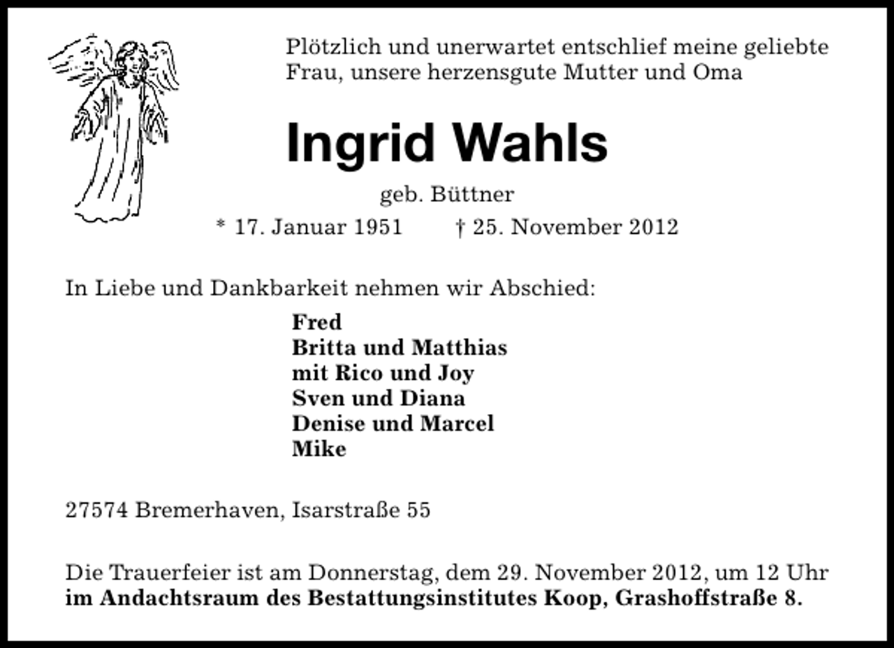 <p>Plötzlich und unerwartet entschlief meine geliebte<br />Frau, unsere herzensgute Mutter und Oma</p><p>Ingrid Wahls</p><p>geb. Büttner<br />* 17. Januar 1951<br />† 25. November 2012<br />In Liebe und Dankbarkeit nehmen wir Abschied:<br />Fred<br />Britta und Matthias<br />mit Rico und Joy<br />Sven und Diana<br />Denise und Marcel<br />Mike<br />27574 Bremerhaven, Isarstraße 55<br />Die Trauerfeier ist am Donnerstag, dem 29. November 2012, um 12 Uhr<br />im Andachtsraum des Bestattungsinstitutes Koop, Grashoffstraße 8.</p>