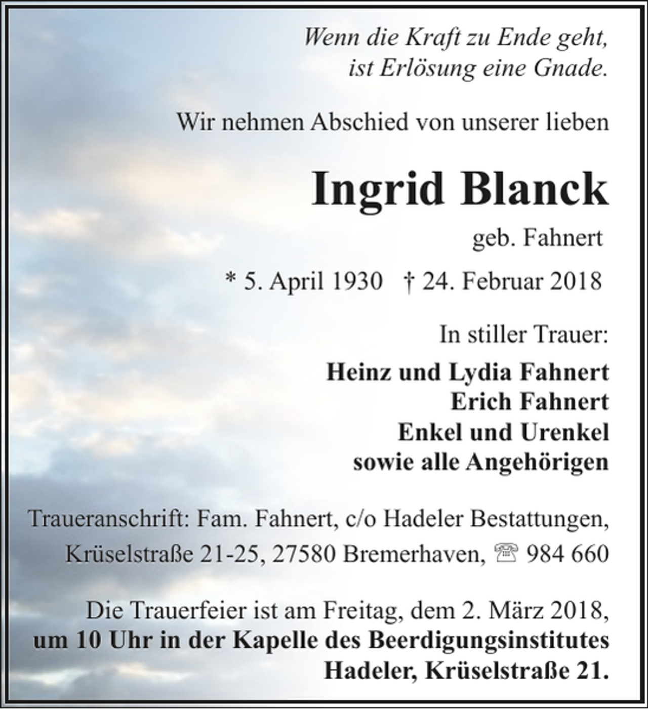 <p>Wenn die Kraft zu Ende geht,<br />ist Erlösung eine Gnade.<br />Wir nehmen Abschied von unserer lieben</p><p>Ingrid Blanck<br />geb. Fahnert</p><p>* 5. April 1930 † 24. Februar 2018<br />In stiller Trauer:<br />Heinz und Lydia Fahnert<br />Erich Fahnert<br />Enkel und Urenkel<br />sowie alle Angehörigen<br />Traueranschrift: Fam. Fahnert, c/o Hadeler Bestattungen,<br />Krüselstraße 21-25, 27580 Bremerhaven, ' 984 660</p><p>Die Trauerfeier ist am Freitag, dem 2. März 2018,<br />um 10 Uhr in der Kapelle des Beerdigungsinstitutes<br />Hadeler, Krüselstraße 21.</p>