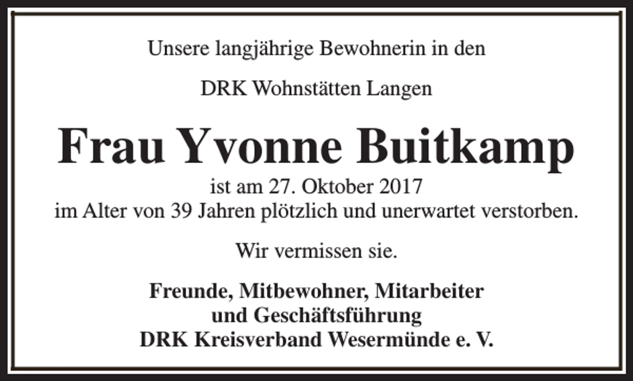 <p>Unsere langjährige Bewohnerin in den<br />DRK Wohnstätten Langen</p><p>Frau Yvonne Buitkamp</p><p>ist am 27. Oktober 2017<br />im Alter von 39 Jahren plötzlich und unerwartet verstorben.<br />Wir vermissen sie.<br />Freunde, Mitbewohner, Mitarbeiter<br />und Geschäftsführung<br />DRK Kreisverband Wesermünde e. V.</p>