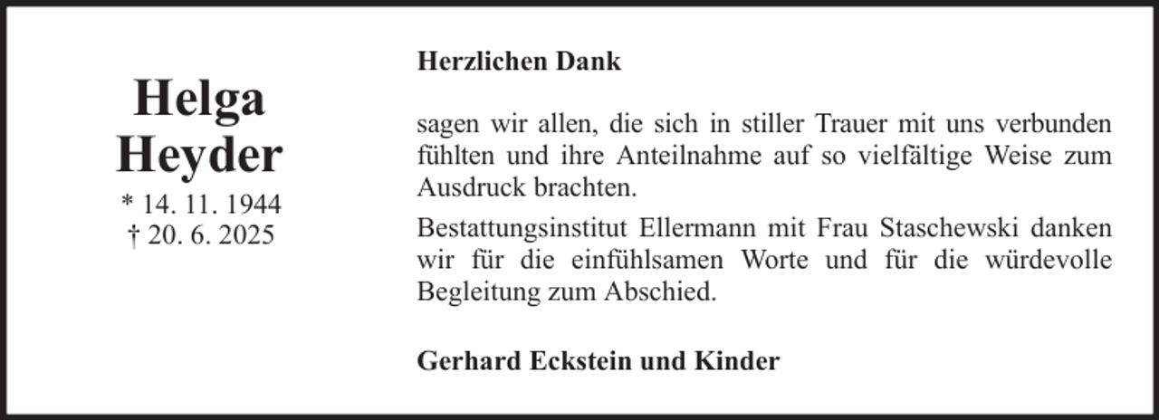 <p>Helga<br />Heyder<br />* 14. 11. 1944<br />† 20. 6. 2025</p>
<p>Herzlichen Dank<br />sagen wir allen, die sich in stiller Trauer mit uns verbunden<br />fühlten und ihre Anteilnahme auf so vielfältige Weise zum<br />Ausdruck brachten.<br />Bestattungsinstitut Ellermann mit Frau Staschewski danken<br />wir für die einfühlsamen Worte und für die würdevolle<br />Begleitung zum Abschied.<br />Gerhard Eckstein und Kinder</p>