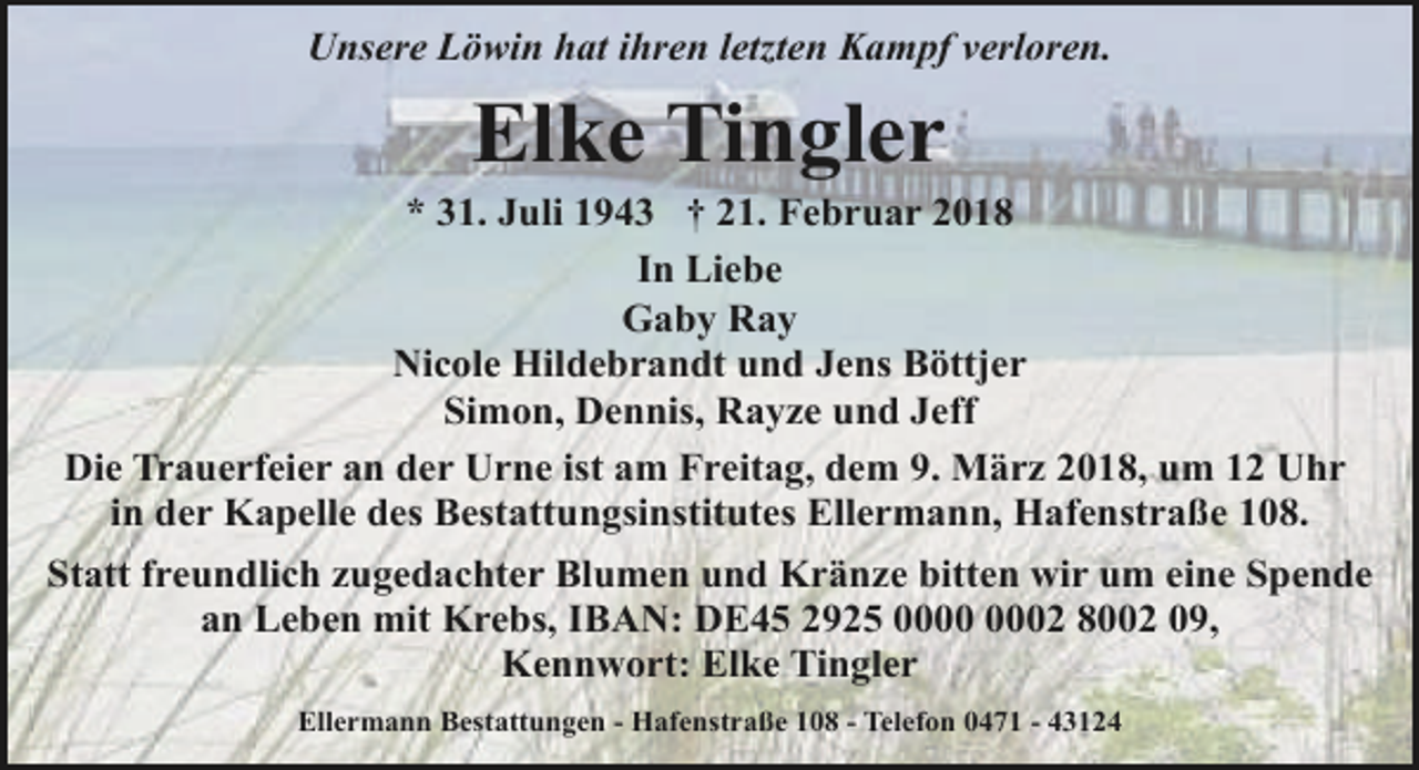 <p>Unsere Löwin hat ihren letzten Kampf verloren.</p>
<p>Elke Tingler</p>
<p>* 31. Juli 1943 † 21. Februar 2018<br />In Liebe<br />Gaby Ray<br />Nicole Hildebrandt und Jens Böttjer<br />Simon, Dennis, Rayze und Jeff<br />Die Trauerfeier an der Urne ist am Freitag, dem 9. März 2018, um 12 Uhr<br />in der Kapelle des Bestattungsinstitutes Ellermann, Hafenstraße 108.<br />Statt freundlich zugedachter Blumen und Kränze bitten wir um eine Spende<br />an Leben mit Krebs, IBAN: DE45 2925 02 8002 09,<br />Kennwort: Elke Tingler<br />Ellermann Bestattungen - Hafenstraße 108 - Telefon 0471 - 43124</p>