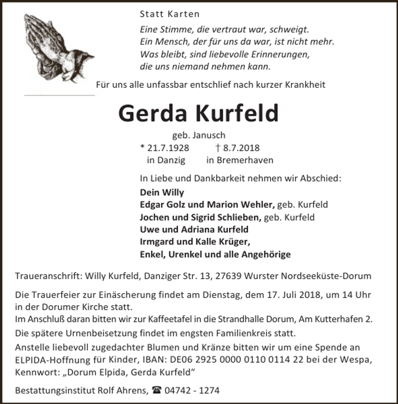 <p>Statt Karten<br />Eine Stimme, die vertraut war, schweigt.<br />Ein Mensch, der für uns da war, ist nicht mehr.<br />Was bleibt, sind liebevolle Erinnerungen,<br />die uns niemand nehmen kann.<br />Für uns alle unfassbar entschlief nach kurzer Krankheit</p><p>Gerda Kurfeld<br />geb. Janusch<br />* 21.7.1928<br />† 8.7.2018<br />in Danzig<br />in Bremerhaven</p><p>In Liebe und Dankbarkeit nehmen wir Abschied:<br />Dein Willy<br />Edgar Golz und Marion Wehler, geb. Kurfeld<br />Jochen und Sigrid Schlieben, geb. Kurfeld<br />Uwe und Adriana Kurfeld<br />Irmgard und Kalle Krüger,<br />Enkel, Urenkel und alle Angehörige<br />Traueranschrift: Willy Kurfeld, Danziger Str. 13, 27639 Wurster Nordseeküste-Dorum<br />Die Trauerfeier zur Einäscherung findet am Dienstag, dem 17. Juli 2018, um 14 Uhr<br />in der Dorumer Kirche statt.<br />Im Anschluß daran bitten wir zur Kaffeetafel in die Strandhalle Dorum, Am Kutterhafen 2.<br />Die spätere Urnenbeisetzung findet im engsten Familienkreis statt.<br />Anstelle liebevoll zugedachter Blumen und Kränze bitten wir um eine Spende an<br />ELPIDA-Hoffnung für Kinder, IBAN: DE06 2925 00011114 22 bei der Wespa,<br />Kennwort: „Dorum Elpida, Gerda Kurfeld“<br />Bestattungsinstitut Rolf Ahrens,  04742 - 1274</p>