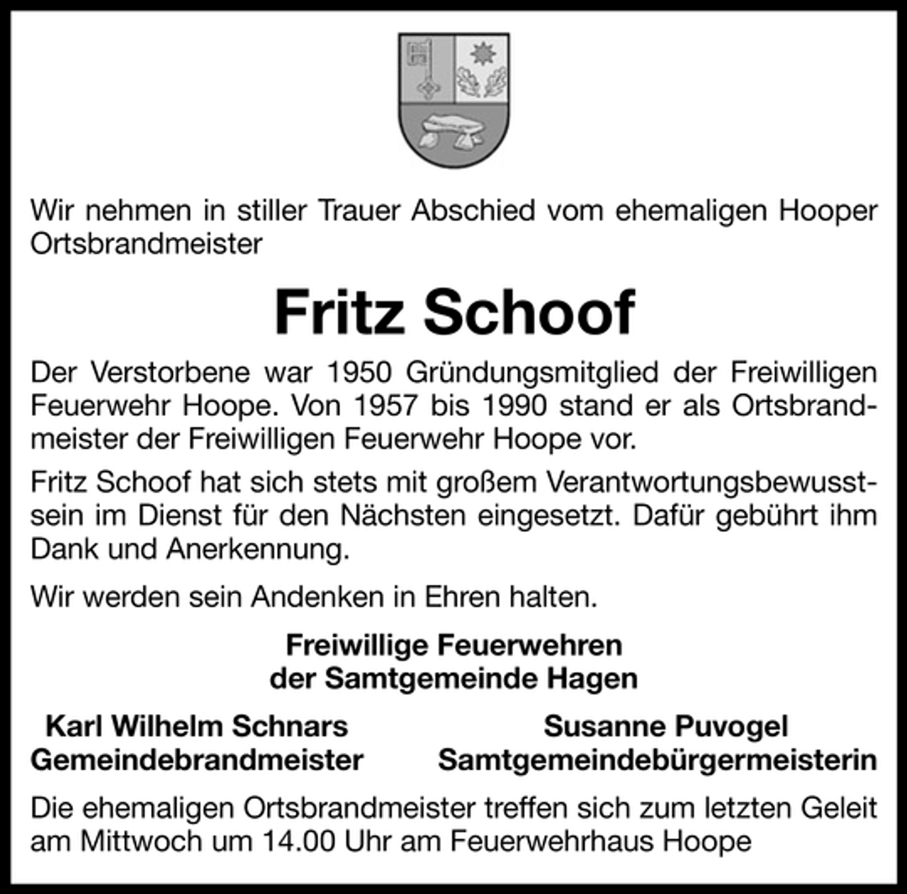 <p>Wir nehmen in stiller Trauer Abschied vom ehemaligen Hooper Ortsbrandmeister</p><p>Fritz Schoof<br />Der Verstorbene war 1950 Gründungsmitglied der Freiwilligen Feuerwehr Hoope. Von 1957 bis 1990 stand er als Ortsbrandmeister der Freiwilligen Feuerwehr Hoope vor. Fritz Schoof hat sich stets mit großem Verantwortungsbewusstsein im Dienst für den Nächsten eingesetzt. Dafür gebührt ihm Dank und Anerkennung. Wir werden sein Andenken in Ehren halten. Freiwillige Feuerwehren der Samtgemeinde Hagen Karl Wilhelm Schnars Gemeindebrandmeister Susanne Puvogel Samtgemeindebürgermeisterin</p><p>Die ehemaligen Ortsbrandmeister treffen sich zum letzten Geleit am Mittwoch um 14.00 Uhr am Feuerwehrhaus Hoope</p>