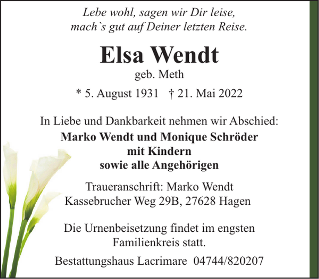 <p>Lebe wohl, sagen wir Dir leise,<br />mach`s gut auf Deiner letzten Reise.</p><p>Elsa Wendt<br />geb. Meth</p><p>* 5. August 1931 † 21. Mai 2022<br />In Liebe und Dankbarkeit nehmen wir Abschied:<br />Marko Wendt und Monique Schröder<br />mit Kindern<br />sowie alle Angehörigen<br />Traueranschrift: Marko Wendt<br />Kassebrucher Weg 29B, 27628 Hagen<br />Die Urnenbeisetzung findet im engsten<br />Familienkreis statt.<br />Bestattungshaus Lacrimare 04744/820207</p>