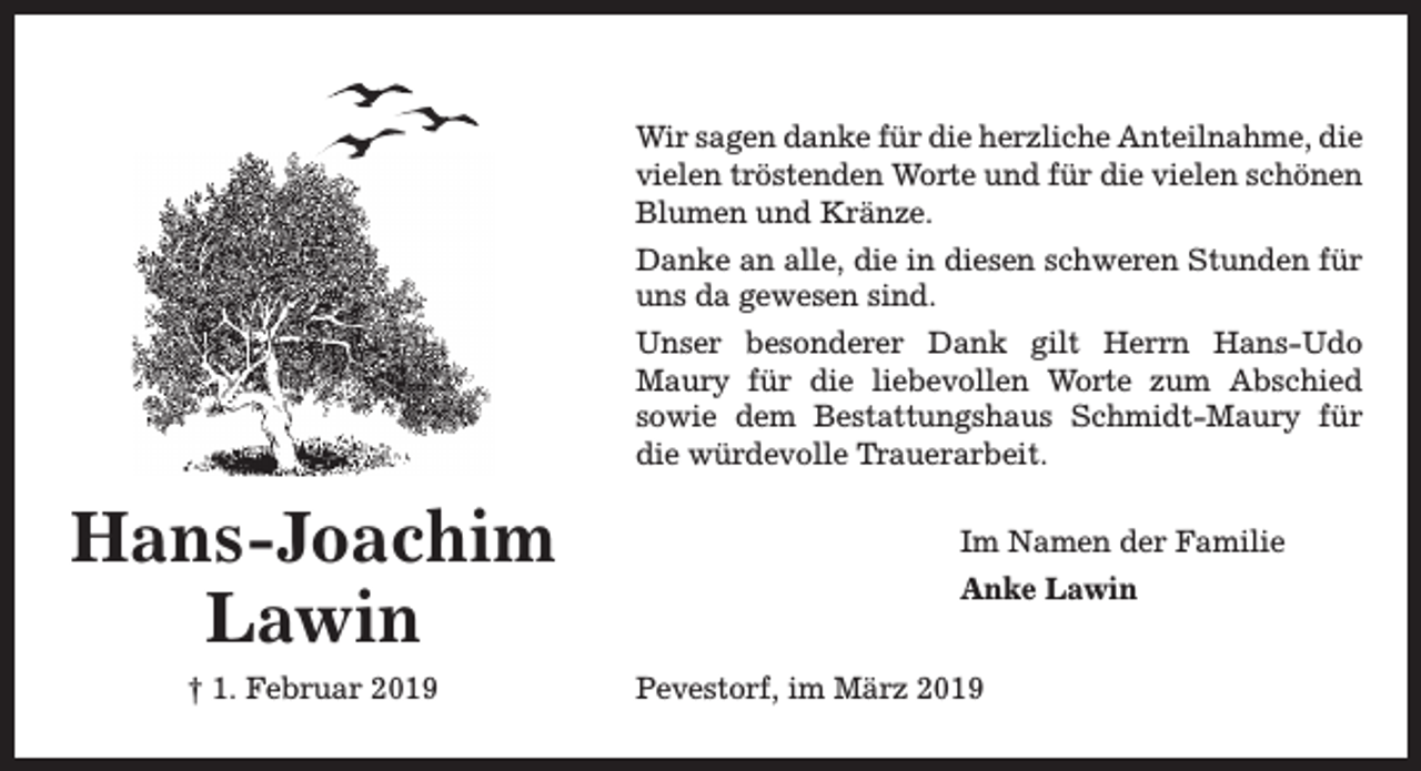 <p>Wir sagen danke für die herzliche Anteilnahme, die<br />vielen tröstenden Worte und für die vielen schönen<br />Blumen und Kränze.<br />Danke an alle, die in diesen schweren Stunden für<br />uns da gewesen sind.<br />Unser besonderer Dank gilt Herrn Hans-Udo<br />Maury für die liebevollen Worte zum Abschied<br />sowie dem Bestattungshaus Schmidt-Maury für<br />die würdevolle T<br />Trrauerarbeit.</p><p>Hans-Joachim<br />Lawin<br />† 1. Februar 2019</p><p>Im Namen der Familie<br />Anke Lawin<br />Pevestorf, im März 2019</p>