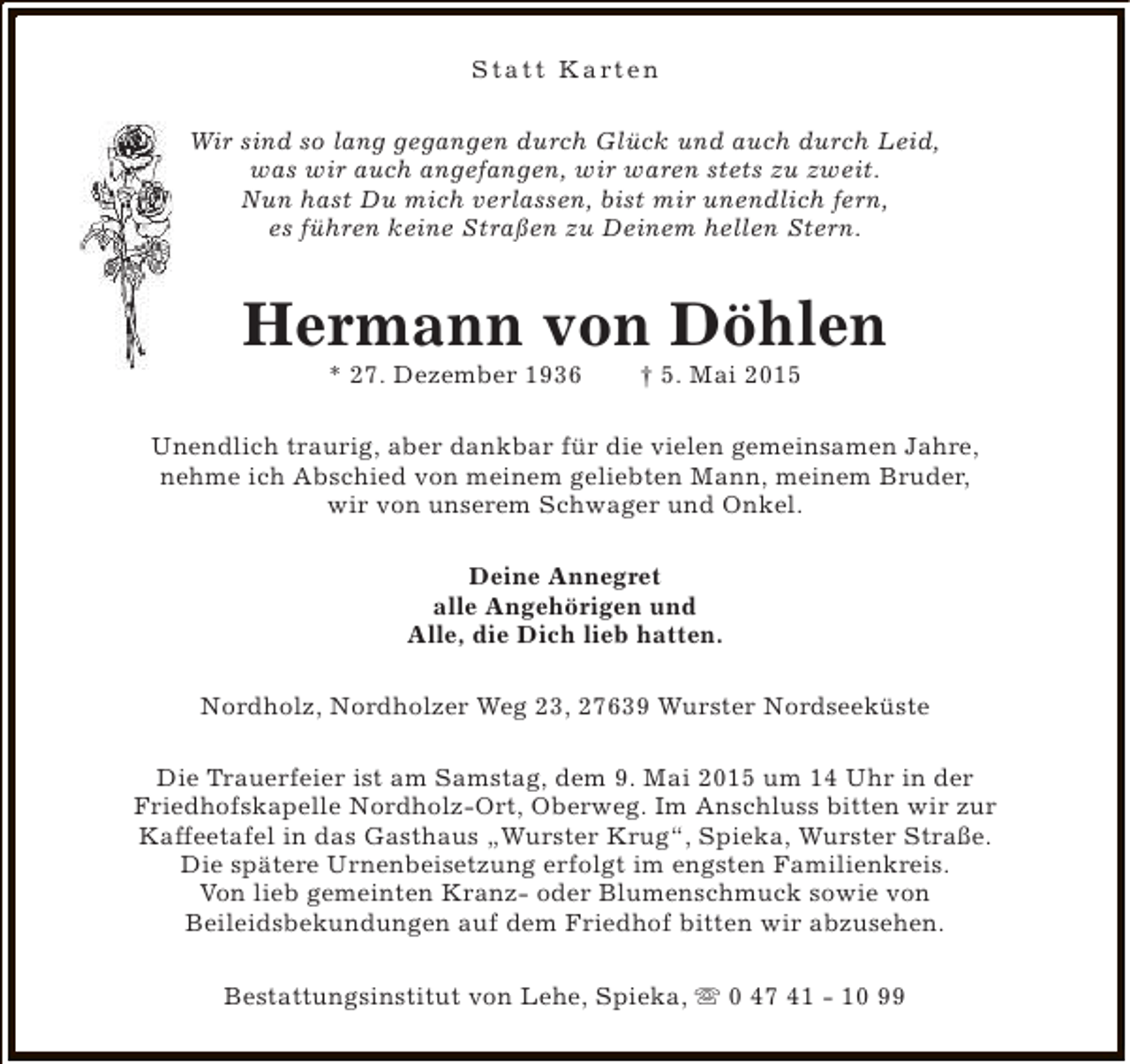 <p>S t a t t K a rt e n<br />Wir sind so lang gegangen durch Glück und auch durch Leid,<br />was wir auch angefangen, wir waren stets zu zweit.<br />Nun hast Du mich verlassen, bist mir unendlich fern,<br />es führen keine Straßen zu Deinem hellen Stern.</p><p>Hermann von Döhlen<br />* 27. Dezember 1936</p><p>† 5. Mai 2015</p><p>Unendlich traurig, aber dankbar für die vielen gemeinsamen Jahre,<br />nehme ich Abschied von meinem geliebten Mann, meinem Bruder,<br />wir von unserem Schwager und Onkel.<br />Deine Annegret<br />alle Angehörigen und<br />Alle, die Dich lieb hatten.<br />Nordholz, Nordholzer Weg 23, 27639 Wurster Nordseeküste<br />Die Trauerfeier ist am Samstag, dem 9. Mai 2015 um 14 Uhr in der<br />Friedhofskapelle Nordholz-Ort, Oberweg. Im Anschluss bitten wir zur<br />Kaffeetafel in das Gasthaus „Wurster Krug“, Spieka, Wurster Straße.<br />Die spätere Urnenbeisetzung erfolgt im engsten Familienkreis.<br />Von lieb gemeinten Kranz- oder Blumenschmuck sowie von<br />Beileidsbekundungen auf dem Friedhof bitten wir abzusehen.<br />Bestattungsinstitut von Lehe, Spieka, s 0 47 41 - 10 99</p>