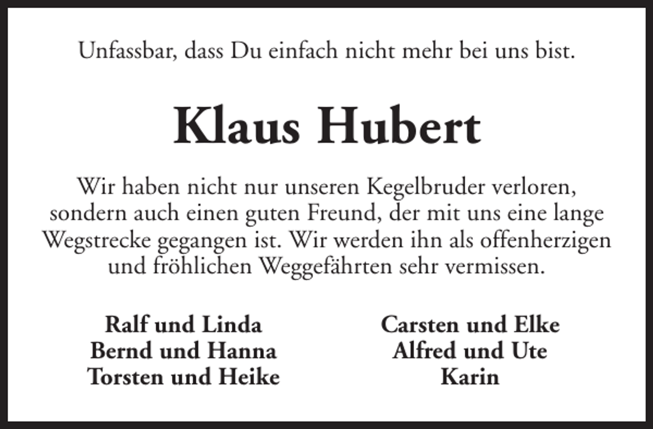 <p>Unfassbar, dass Du einfach nicht mehr bei uns bist.</p><p>Klaus Hubert<br />Wir haben nicht nur unseren Kegelbruder verloren,<br />sondern auch einen guten Freund, der mit uns eine lange<br />Wegstrecke gegangen ist. Wir werden ihn als offenherzigen<br />und fröhlichen Weggefährten sehr vermissen.<br />Ralf und Linda<br />Bernd und Hanna<br />Torsten und Heike</p><p>Carsten und Elke<br />Alfred und Ute<br />Karin</p>