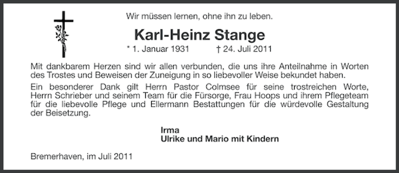 <p>Wir müssen lernen, ohne ihn zu leben.</p><p>Karl-Heinz Stange<br />* 1. Januar 1931</p><p>† 24. Juli 2011</p><p>Mit dankbarem Herzen sind wir allen verbunden, die uns ihre Anteilnahme in Worten<br />des Trostes und Beweisen der Zuneigung in so liebevoller Weise bekundet haben.<br />Ein besonderer Dank gilt Herrn Pastor Colmsee für seine trostreichen Worte,<br />Herrn Schrieber und seinem Team für die Fürsorge, Frau Hoops und ihrem Pflegeteam<br />für die liebevolle Pflege und Ellermann Bestattungen für die würdevolle Gestaltung<br />der Beisetzung.<br />Irma<br />Ulrike und Mario mit Kindern<br />Bremerhaven, im Juli 2011</p>