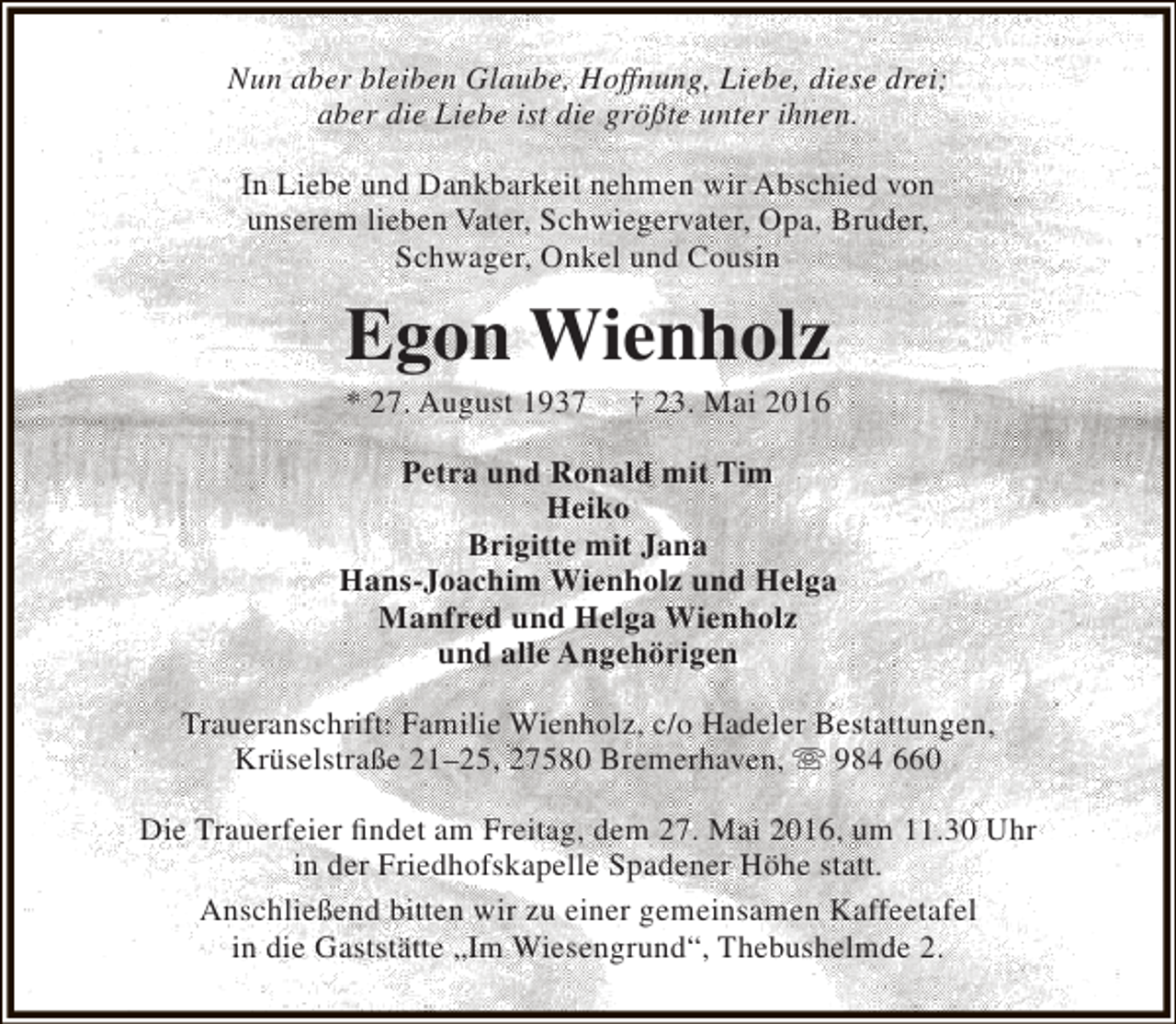 <p>Nun aber bleiben Glaube, Hoffnung, Liebe, diese drei;<br />aber die Liebe ist die größte unter ihnen.<br />In Liebe und Dankbarkeit nehmen wir Abschied von<br />unserem lieben Vater, Schwiegervater, Opa, Bruder,<br />Schwager, Onkel und Cousin</p><p>Egon Wienholz<br />* 27. August 1937</p><p>† 23. Mai 2016</p><p>Petra und Ronald mit Tim<br />Heiko<br />Brigitte mit Jana<br />Hans-Joachim Wienholz und Helga<br />Manfred und Helga Wienholz<br />und alle Angehörigen<br />Traueranschrift: Familie Wienholz, c/o Hadeler Bestattungen,<br />Krüselstraße 21–25, 27580 Bremerhaven,  984 660<br />Die Trauerfeier findet am Freitag, dem 27. Mai 2016, um 11.30 Uhr<br />in der Friedhofskapelle Spadener Höhe statt.<br />Anschließend bitten wir zu einer gemeinsamen Kaffeetafel<br />in die Gaststätte „Im Wiesengrund“, Thebushelmde 2.</p>