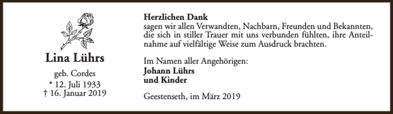 <p>Lina Lührs<br />geb. Cordes<br />* 12. Juli 1933<br />† 16. Januar 2019</p><p>Herzlichen Dank<br />sagen wir allen Verwandten, Nachbarn, Freunden und Bekannten,<br />die sich in stiller Trauer mit uns verbunden fühlten, ihre Anteilnahme auf vielfältige Weise zum Ausdruck brachten.<br />Im Namen aller Angehörigen:<br />Johann Lührs<br />und Kinder<br />Geestenseth, im März 2019</p>