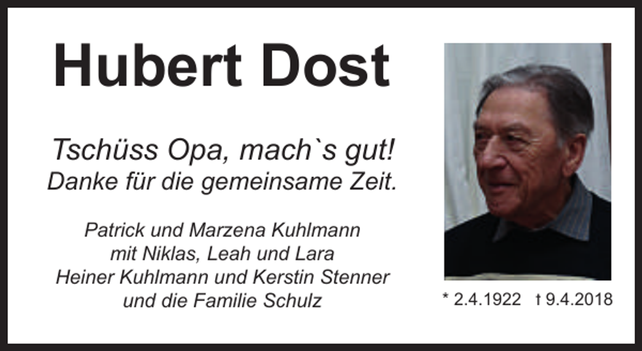 <p>Hubert Dost<br />Tschüss Opa, mach`s gut!</p><p>Danke für die gemeinsame Zeit.<br />Patrick und Marzena Kuhlmann<br />mit Niklas, Leah und Lara<br />Heiner Kuhlmann und Kerstin Stenner<br />und die Familie Schulz</p><p>* 2.4.1922 t 9.4.2018</p>